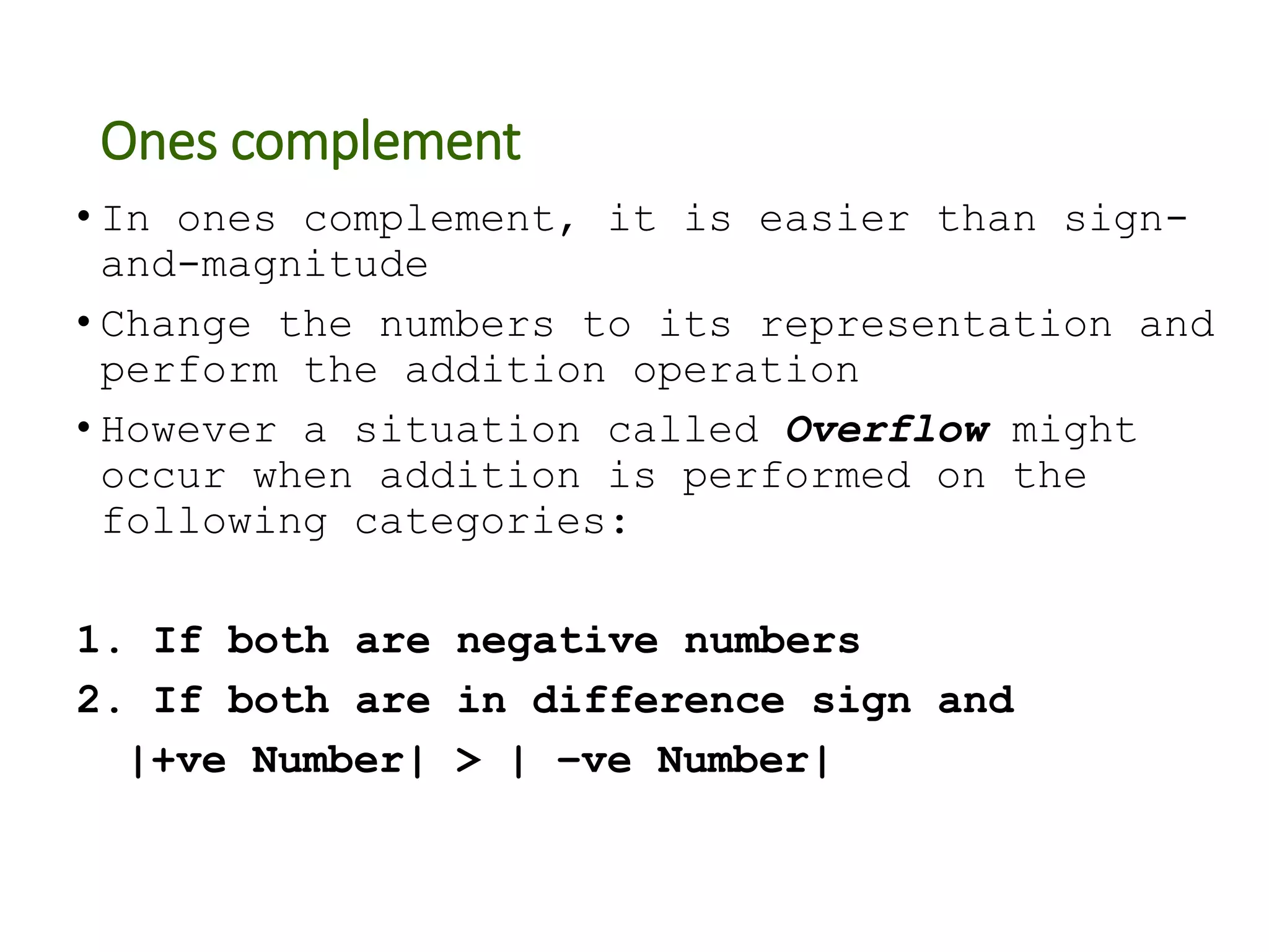 Ones complement
• In ones complement, it is easier than sign-
and-magnitude
• Change the numbers to its representation and
perform the addition operation
• However a situation called Overflow might
occur when addition is performed on the
following categories:
1. If both are negative numbers
2. If both are in difference sign and
|+ve Number| > | –ve Number|
 