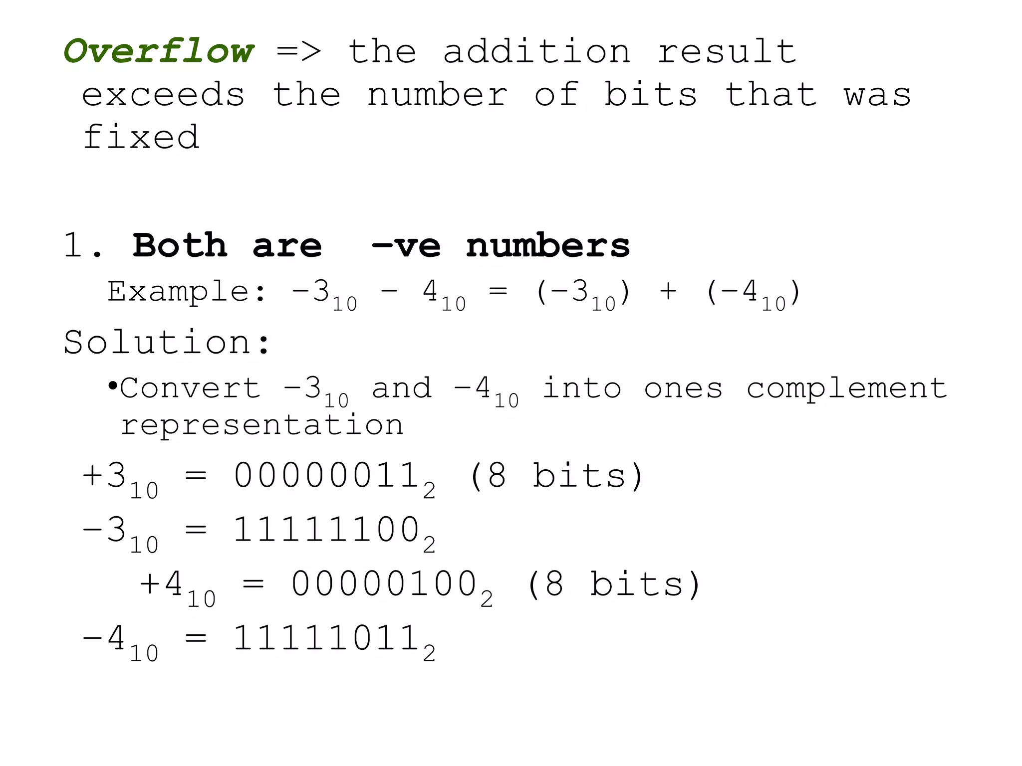 Overflow => the addition result
exceeds the number of bits that was
fixed
1. Both are –ve numbers
Example: –310 – 410 = (–310) + (–410)
Solution:
•Convert –310 and –410 into ones complement
representation
+310 = 000000112 (8 bits)
–310 = 111111002
+410 = 000001002 (8 bits)
–410 = 111110112
 
