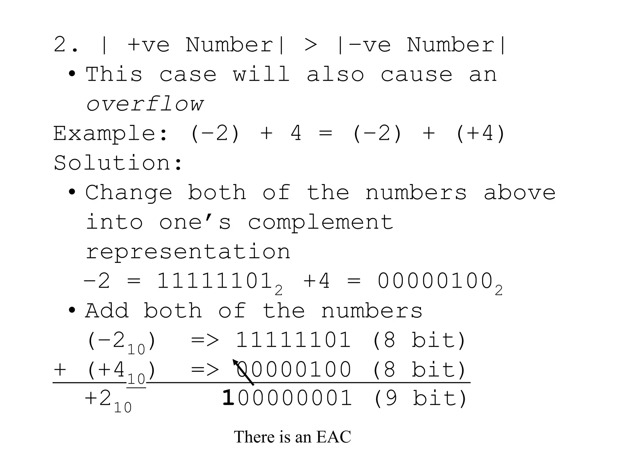 2. | +ve Number| > |–ve Number|
• This case will also cause an
overflow
Example: (–2) + 4 = (–2) + (+4)
Solution:
• Change both of the numbers above
into one’s complement
representation
–2 = 111111012 +4 = 000001002
• Add both of the numbers
(–210) => 11111101 (8 bit)
+ (+410) => 00000100 (8 bit)
There is an EAC
+210 100000001 (9 bit)
 