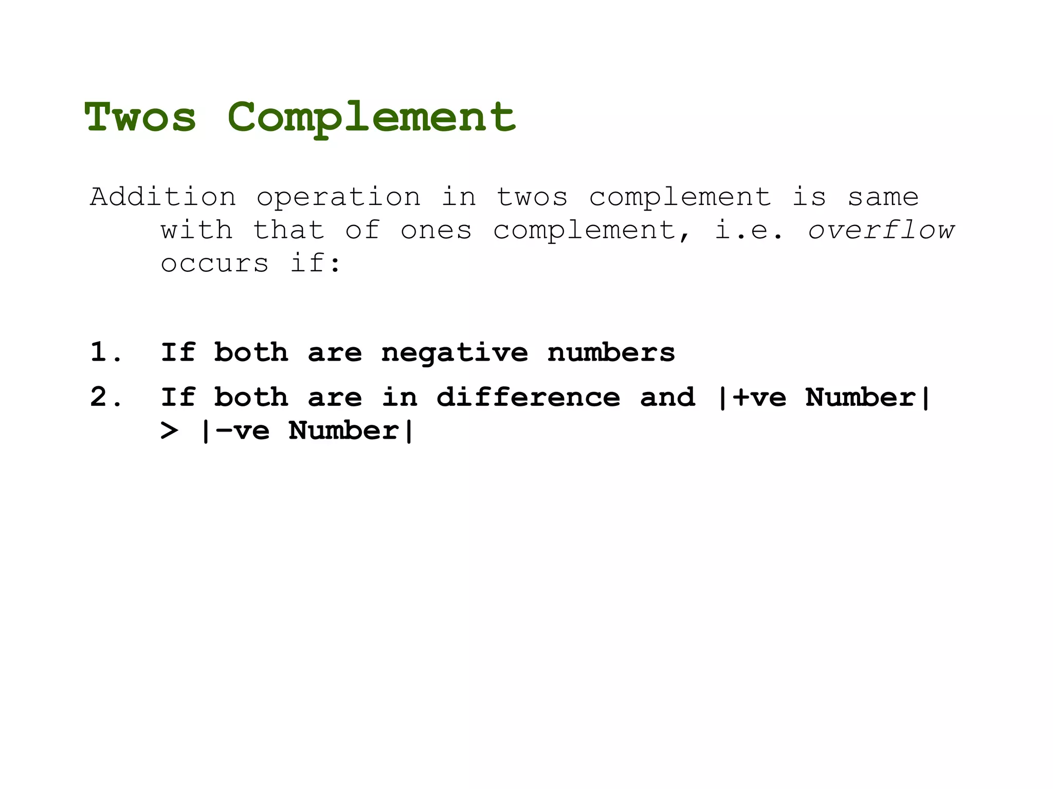 Twos Complement
Addition operation in twos complement is same
with that of ones complement, i.e. overflow
occurs if:
1. If both are negative numbers
2. If both are in difference and |+ve Number|
> |–ve Number|
 