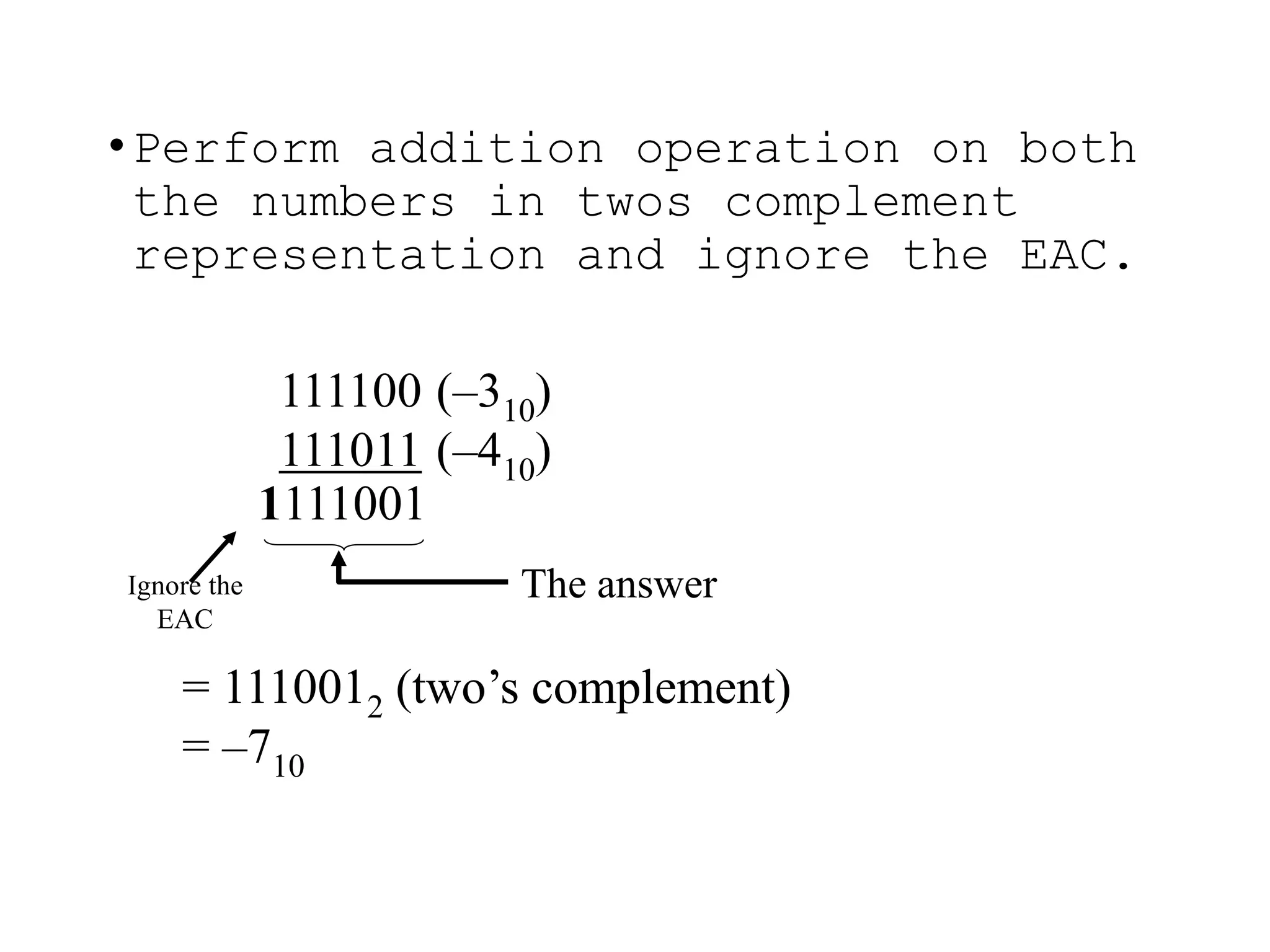 111100 (–310)
111011 (–410)
= 1110012 (two’s complement)
= –710
•Perform addition operation on both
the numbers in twos complement
representation and ignore the EAC.
1111001
Ignore the
EAC
The answer
 