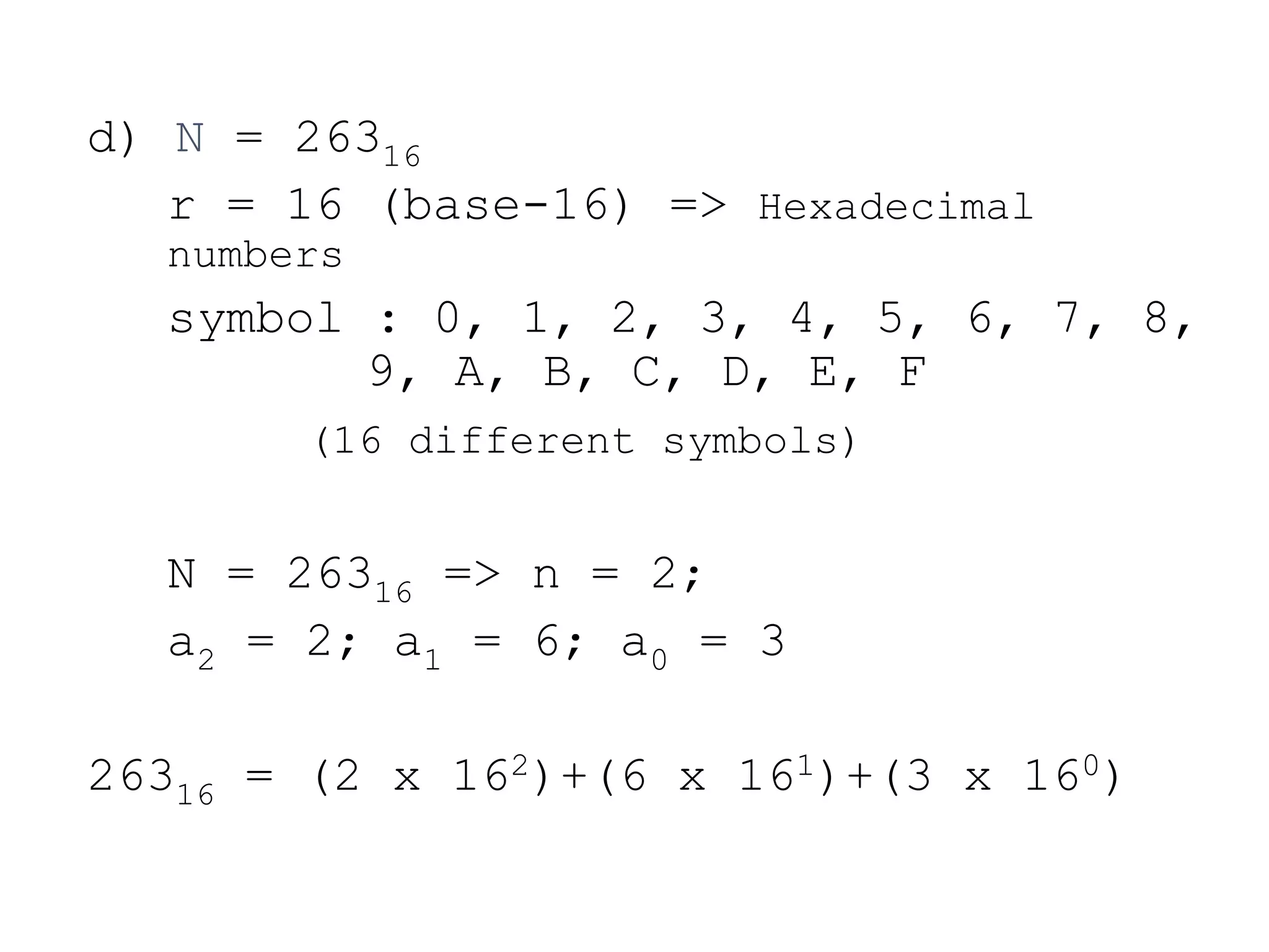 d) N = 26316
r = 16 (base-16) => Hexadecimal
numbers
symbol : 0, 1, 2, 3, 4, 5, 6, 7, 8,
9, A, B, C, D, E, F
(16 different symbols)
N = 26316 => n = 2;
a2 = 2; a1 = 6; a0 = 3
26316 = (2 x 162)+(6 x 161)+(3 x 160)
 
