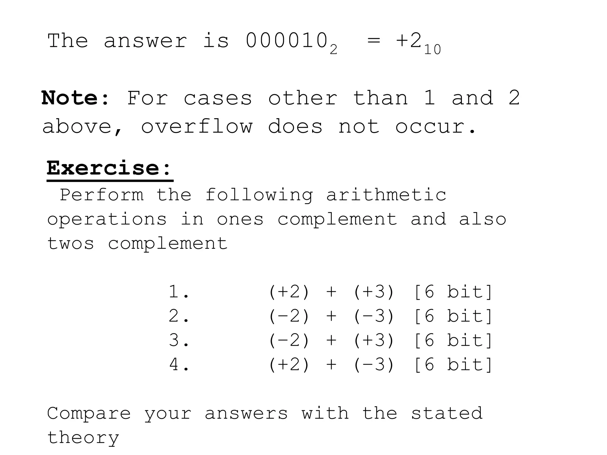 The answer is 0000102 = +210
Note: For cases other than 1 and 2
above, overflow does not occur.
Exercise:
Perform the following arithmetic
operations in ones complement and also
twos complement
1. (+2) + (+3) [6 bit]
2. (–2) + (–3) [6 bit]
3. (–2) + (+3) [6 bit]
4. (+2) + (–3) [6 bit]
Compare your answers with the stated
theory
 