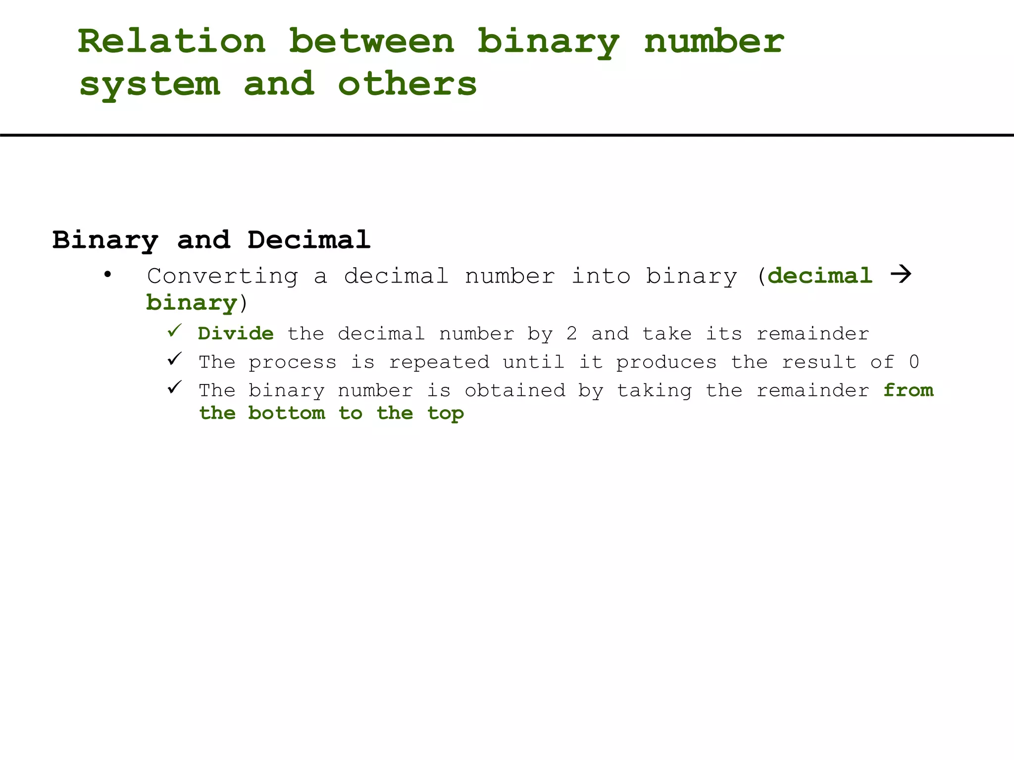 Relation between binary number
system and others
Binary and Decimal
• Converting a decimal number into binary (decimal 
binary)
 Divide the decimal number by 2 and take its remainder
 The process is repeated until it produces the result of 0
 The binary number is obtained by taking the remainder from
the bottom to the top
 