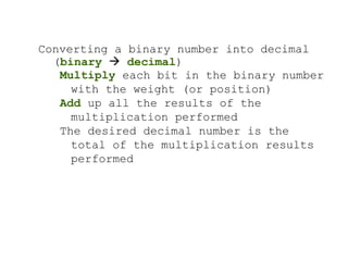 Converting a binary number into decimal
(binary  decimal)
Multiply each bit in the binary number
with the weight (or position)
Add up all the results of the
multiplication performed
The desired decimal number is the
total of the multiplication results
performed
 