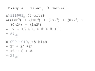 Example: Binary  Decimal
a)1110012 (6 bits)
(1x25) + (1x24) + (1x23) + (0x22) +
(0x21) + (1x20)
= 32 + 16 + 8 + 0 + 0 + 1
= 5710
b)000110102 (8 bits)
= 24 + 23 +21
= 16 + 8 + 2
= 2610
 