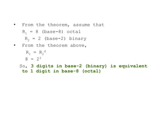 • From the theorem, assume that
R1 = 8 (base-8) octal
R2 = 2 (base-2) binary
• From the theorem above,
R1 = R2
d
8 = 23
So, 3 digits in base-2 (binary) is equivalent
to 1 digit in base-8 (octal)
 