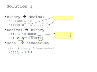 Solution 1
•Binary  decimal
• 001100 = 12
• 11100.011 = 28.375
•Decimal  binary
• 145 = 10010001
• 34.75 = 100010.11
•Octal  hexadecimal
octal  binary  hexadecimal
• 56558 = BAD
0x2-1+1x2-2+1x2-3
0.75 x 2 = 1.5
0.5 x 2 = 1.0
 
