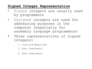Signed Integer Representation
• Signed integers are usually used
by programmers
• Unsigned integers are used for
addressing purposes in the
computer (especially for
assembly language programmers)
• Three representations of signed
integers:
1. Sign-and-Magnitude
2. Ones Complement
3. Twos Complement
 