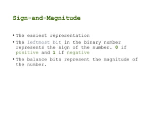 Sign-and-Magnitude
• The easiest representation
• The leftmost bit in the binary number
represents the sign of the number. 0 if
positive and 1 if negative
• The balance bits represent the magnitude of
the number.
 