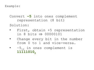 Example:
Convert –5 into ones complement
representation (8 bit)
Solution:
• First, obtain +5 representation
in 8 bits  00000101
• Change every bit in the number
from 0 to 1 and vice-versa.
• –510 in ones complement is
111110102
 