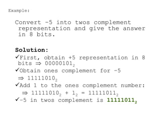 Example:
Convert –5 into twos complement
representation and give the answer
in 8 bits.
Solution:
First, obtain +5 representation in 8
bits  000001012
Obtain ones complement for –5
 111110102
Add 1 to the ones complement number:
 111110102 + 12 = 111110112
–5 in twos complement is 111110112
 