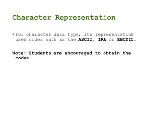 Character Representation
• For character data type, its representation
uses codes such as the ASCII, IRA or EBCDIC.
Note: Students are encouraged to obtain the
codes
 