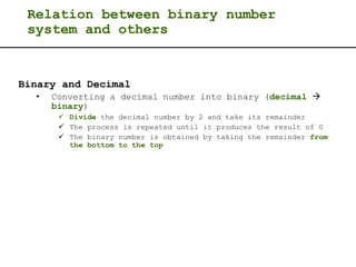 Relation between binary number
system and others
Binary and Decimal
• Converting a decimal number into binary (decimal 
binary)
 Divide the decimal number by 2 and take its remainder
 The process is repeated until it produces the result of 0
 The binary number is obtained by taking the remainder from
the bottom to the top
 