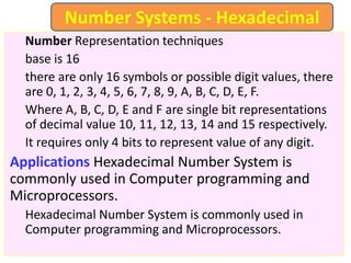Number Representation techniques
base is 16
there are only 16 symbols or possible digit values, there
are 0, 1, 2, 3, 4, 5, 6, 7, 8, 9, A, B, C, D, E, F.
Where A, B, C, D, E and F are single bit representations
of decimal value 10, 11, 12, 13, 14 and 15 respectively.
It requires only 4 bits to represent value of any digit.
Applications Hexadecimal Number System is
commonly used in Computer programming and
Microprocessors.
Hexadecimal Number System is commonly used in
Computer programming and Microprocessors.
Number Systems - Hexadecimal
 