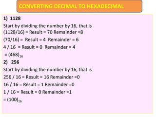 1) 1128
Start by dividing the number by 16, that is
(1128/16) = Result = 70 Remainder =8
(70/16) = Result = 4 Remainder = 6
4 / 16 = Result = 0 Remainder = 4
= (468)16
2) 256
Start by dividing the number by 16, that is
256 / 16 = Result = 16 Remainder =0
16 / 16 = Result = 1 Remainder =0
1 / 16 = Result = 0 Remainder =1
= (100)16
CONVERTING DECIMAL TO HEXADECIMAL
 