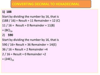 1) 188
Start by dividing the number by 16, that is
(188 / 16) = Result = 11 Remainder = 12 (C)
11 / 16 = Result = 0 Remainder = 11(B)
= (BC)16
2) 590
Start by dividing the number by 16, that is
590 / 16= Result = 36 Remainder = 14(E)
36 / 16 = Result = 2 Remainder =4
2 / 16 = Result = 0 Remainder =2
= (24E)16
CONVERTING DECIMAL TO HEXADECIMAL
 
