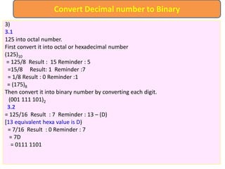 3)
3.1
125 into octal number.
First convert it into octal or hexadecimal number
(125)10
= 125/8 Result : 15 Reminder : 5
=15/8 Result: 1 Reminder :7
= 1/8 Result : 0 Reminder :1
= (175)8
Then convert it into binary number by converting each digit.
(001 111 101)2
3.2
= 125/16 Result : 7 Reminder : 13 – (D)
[13 equivalent hexa value is D)
= 7/16 Result : 0 Reminder : 7
= 7D
= 0111 1101
Convert Decimal number to Binary
 