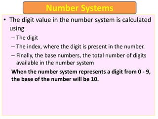 • The digit value in the number system is calculated
using
– The digit
– The index, where the digit is present in the number.
– Finally, the base numbers, the total number of digits
available in the number system
When the number system represents a digit from 0 - 9,
the base of the number will be 10.
Number Systems
 