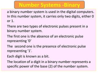 a binary number system is used in the digital computers.
In this number system, it carries only two digits, either 0
or 1.
There are two types of electronic pulses present in a
binary number system.
The first one is the absence of an electronic pulse
representing '0‘
The second one is the presence of electronic pulse
representing '1'.
Each digit is known as a bit.
The location of a digit in a binary number represents a
specific power of the base (2) of the number system.
Number Systems -Binary
 