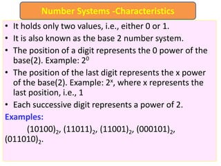 • It holds only two values, i.e., either 0 or 1.
• It is also known as the base 2 number system.
• The position of a digit represents the 0 power of the
base(2). Example: 20
• The position of the last digit represents the x power
of the base(2). Example: 2x, where x represents the
last position, i.e., 1
• Each successive digit represents a power of 2.
Examples:
(10100)2, (11011)2, (11001)2, (000101)2,
(011010)2.
Number Systems -Characteristics
 