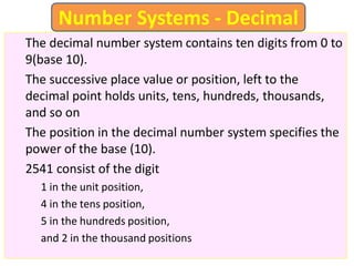 The decimal number system contains ten digits from 0 to
9(base 10).
The successive place value or position, left to the
decimal point holds units, tens, hundreds, thousands,
and so on
The position in the decimal number system specifies the
power of the base (10).
2541 consist of the digit
1 in the unit position,
4 in the tens position,
5 in the hundreds position,
and 2 in the thousand positions
Number Systems - Decimal
 