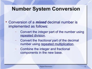 Digital Electronics 12
Number System Conversion

Conversion of a mixed decimal number is
implemented as follows:
− Convert the integer part of the number using
repeated division.
− Convert the fractional part of the decimal
number using repeated multiplication.
− Combine the integer and fractional
components in the new base.
 