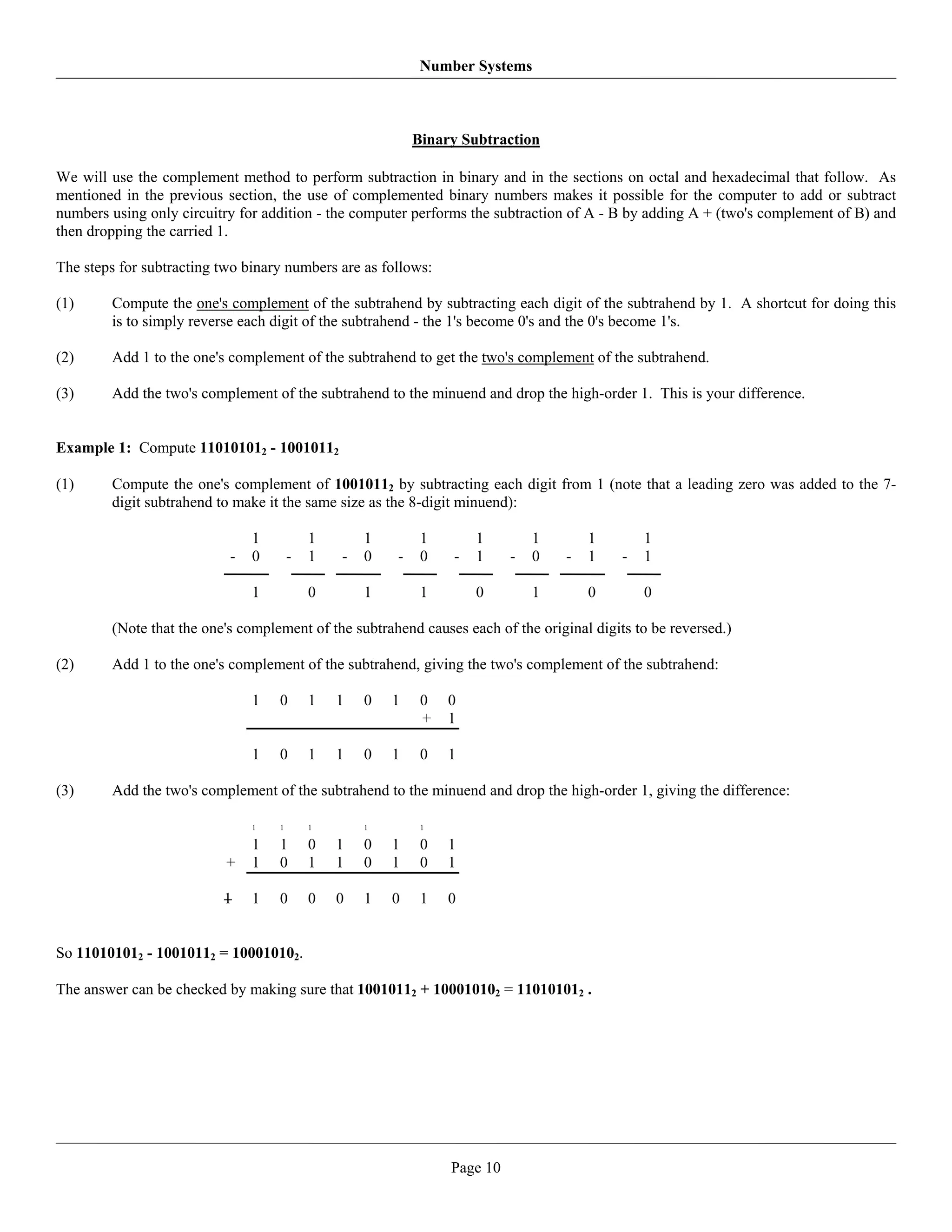 Number Systems



                                                           Binary Subtraction

We will use the complement method to perform subtraction in binary and in the sections on octal and hexadecimal that follow. As
mentioned in the previous section, the use of complemented binary numbers makes it possible for the computer to add or subtract
numbers using only circuitry for addition - the computer performs the subtraction of A - B by adding A + (two's complement of B) and
then dropping the carried 1.

The steps for subtracting two binary numbers are as follows:

(1)     Compute the one's complement of the subtrahend by subtracting each digit of the subtrahend by 1. A shortcut for doing this
        is to simply reverse each digit of the subtrahend - the 1's become 0's and the 0's become 1's.

(2)     Add 1 to the one's complement of the subtrahend to get the two's complement of the subtrahend.

(3)     Add the two's complement of the subtrahend to the minuend and drop the high-order 1. This is your difference.


Example 1: Compute 110101012 - 10010112

(1)     Compute the one's complement of 10010112 by subtracting each digit from 1 (note that a leading zero was added to the 7-
        digit subtrahend to make it the same size as the 8-digit minuend):

                               1           1       1        1       1         1       1        1
                           -   0       -   1   -   0   -    0   -   1     -   0   -   1    -   1

                               1           0       1        1       0         1       0        0

        (Note that the one's complement of the subtrahend causes each of the original digits to be reversed.)

(2)     Add 1 to the one's complement of the subtrahend, giving the two's complement of the subtrahend:

                               1   0       1   1   0   1    0   0
                                                            +   1

                               1   0       1   1   0   1    0   1

(3)     Add the two's complement of the subtrahend to the minuend and drop the high-order 1, giving the difference:

                               1   1       1       1        1

                               1   1       0   1   0   1    0   1
                           +   1   0       1   1   0   1    0   1

                          1    1   0       0   0   1   0    1   0


So 110101012 - 10010112 = 100010102.

The answer can be checked by making sure that 10010112 + 100010102 = 110101012 .




                                                                Page 10
 
