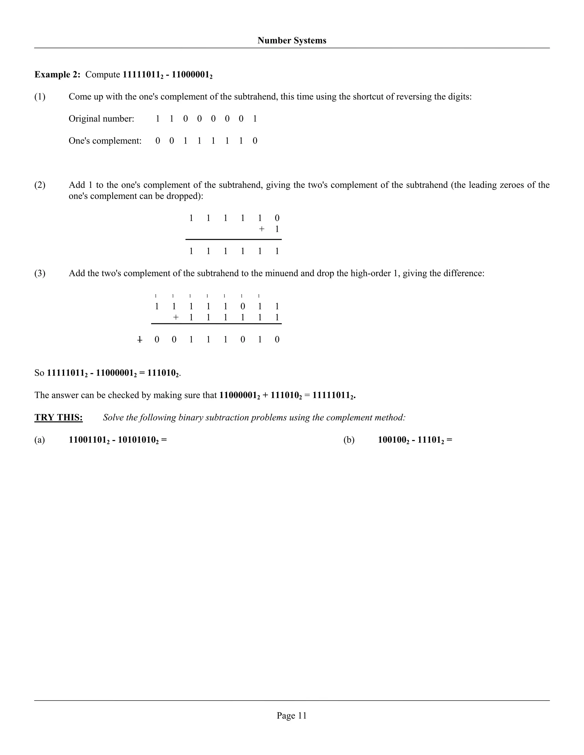 Number Systems


Example 2: Compute 111110112 - 110000012

(1)     Come up with the one's complement of the subtrahend, this time using the shortcut of reversing the digits:

        Original number:       1 1 0 0 0 0 0 1

        One's complement:      0 0 1 1 1 1 1 0



(2)     Add 1 to the one's complement of the subtrahend, giving the two's complement of the subtrahend (the leading zeroes of the
        one's complement can be dropped):

                                       1    1   1    1   1    0
                                                         +    1

                                       1    1   1    1   1    1

(3)     Add the two's complement of the subtrahend to the minuend and drop the high-order 1, giving the difference:

                               1   1   1    1   1    1   1

                               1   1   1    1   1    0   1    1
                                   +   1    1   1    1   1    1

                           1   0   0   1    1   1    0   1    0


So 111110112 - 110000012 = 1110102.

The answer can be checked by making sure that 110000012 + 1110102 = 111110112.

TRY THIS:        Solve the following binary subtraction problems using the complement method:

(a)     110011012 - 101010102 =                                                 (b)      1001002 - 111012 =




                                                              Page 11
 