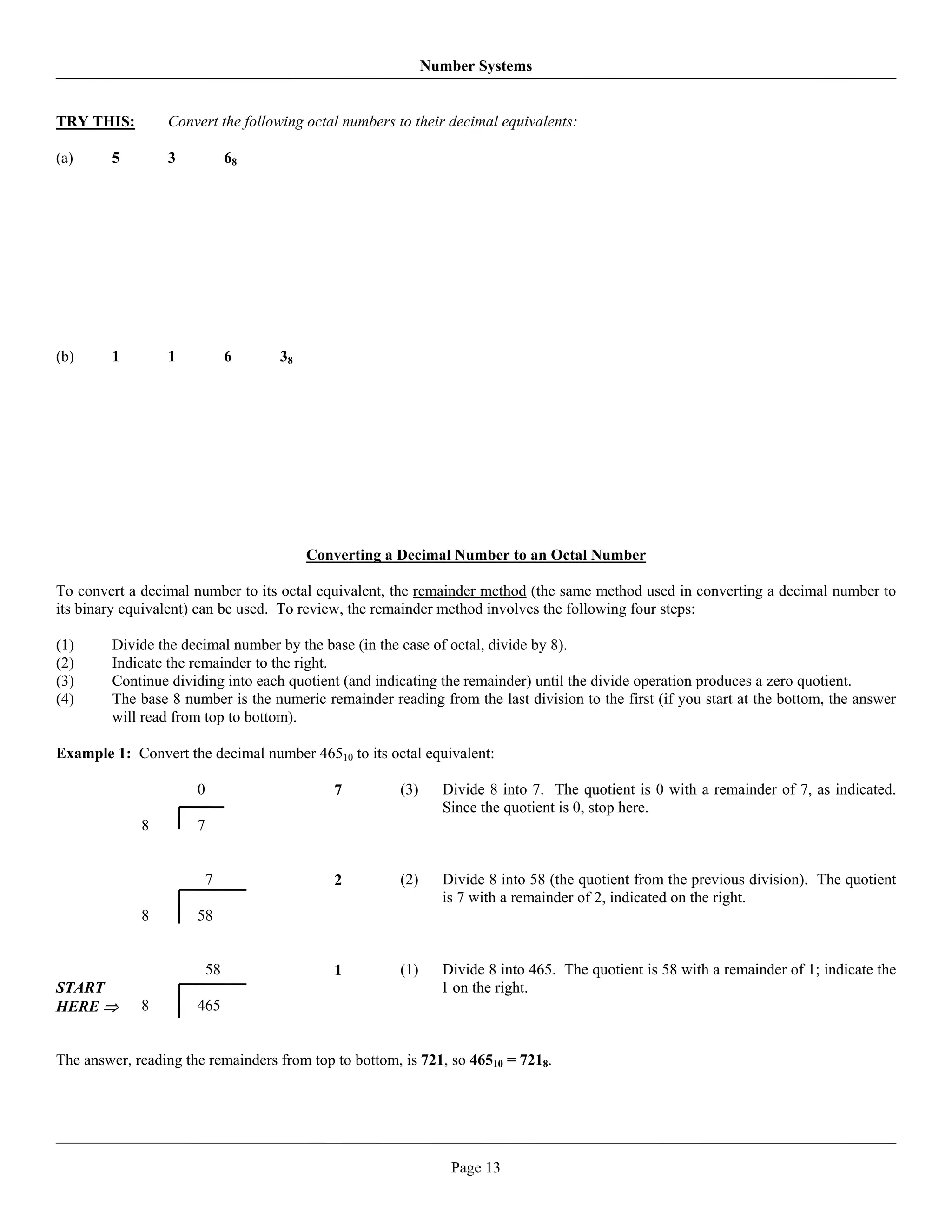 Number Systems


TRY THIS:        Convert the following octal numbers to their decimal equivalents:

(a)     5        3             68




(b)     1        1             6    38




                                         Converting a Decimal Number to an Octal Number

To convert a decimal number to its octal equivalent, the remainder method (the same method used in converting a decimal number to
its binary equivalent) can be used. To review, the remainder method involves the following four steps:

(1)     Divide the decimal number by the base (in the case of octal, divide by 8).
(2)     Indicate the remainder to the right.
(3)     Continue dividing into each quotient (and indicating the remainder) until the divide operation produces a zero quotient.
(4)     The base 8 number is the numeric remainder reading from the last division to the first (if you start at the bottom, the answer
        will read from top to bottom).

Example 1: Convert the decimal number 46510 to its octal equivalent:

                      0                     7         (3)     Divide 8 into 7. The quotient is 0 with a remainder of 7, as indicated.
                                                              Since the quotient is 0, stop here.
             8        7


                          7                 2         (2)     Divide 8 into 58 (the quotient from the previous division). The quotient
                                                              is 7 with a remainder of 2, indicated on the right.
             8        58


                          58                1         (1)     Divide 8 into 465. The quotient is 58 with a remainder of 1; indicate the
START                                                         1 on the right.
HERE ⇒       8        465


The answer, reading the remainders from top to bottom, is 721, so 46510 = 7218.




                                                               Page 13
 