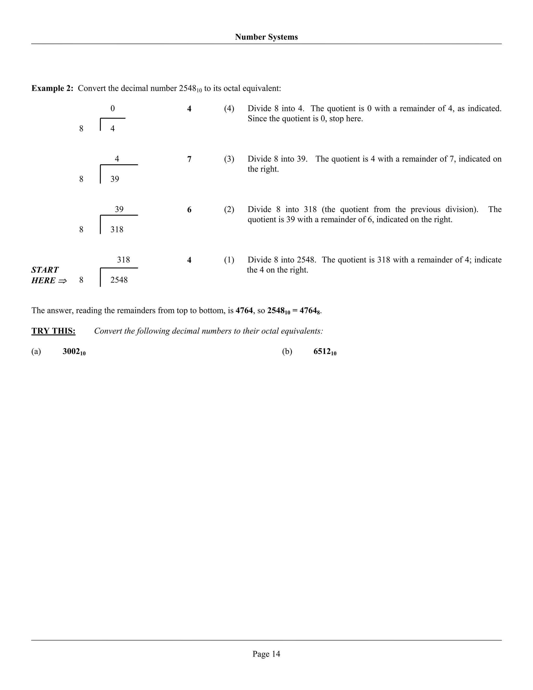 Number Systems




Example 2: Convert the decimal number 254810 to its octal equivalent:

                      0                    4          (4)     Divide 8 into 4. The quotient is 0 with a remainder of 4, as indicated.
                                                              Since the quotient is 0, stop here.
             8        4


                          4                7          (3)     Divide 8 into 39. The quotient is 4 with a remainder of 7, indicated on
                                                              the right.
             8        39


                          39               6          (2)     Divide 8 into 318 (the quotient from the previous division).       The
                                                              quotient is 39 with a remainder of 6, indicated on the right.
             8        318


                          318              4          (1)     Divide 8 into 2548. The quotient is 318 with a remainder of 4; indicate
START                                                         the 4 on the right.
HERE ⇒       8        2548


The answer, reading the remainders from top to bottom, is 4764, so 254810 = 47648.

TRY THIS:        Convert the following decimal numbers to their octal equivalents:

(a)     300210                                                           (b)    651210




                                                               Page 14
 