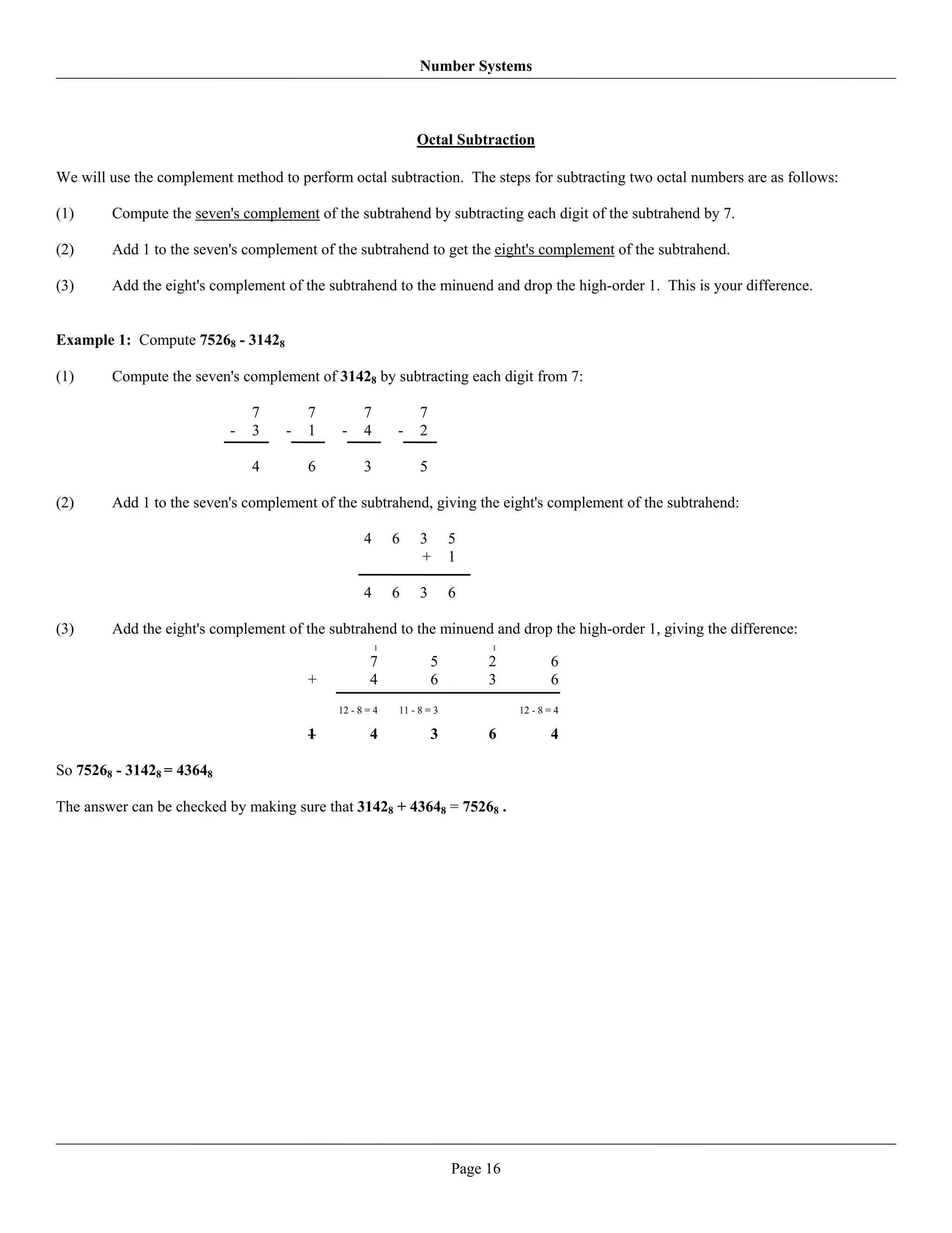 Number Systems



                                                              Octal Subtraction

We will use the complement method to perform octal subtraction. The steps for subtracting two octal numbers are as follows:

(1)     Compute the seven's complement of the subtrahend by subtracting each digit of the subtrahend by 7.

(2)     Add 1 to the seven's complement of the subtrahend to get the eight's complement of the subtrahend.

(3)     Add the eight's complement of the subtrahend to the minuend and drop the high-order 1. This is your difference.


Example 1: Compute 75268 - 31428

(1)     Compute the seven's complement of 31428 by subtracting each digit from 7:

                               7        7         7            7
                           -   3    -   1   -     4       -    2

                               4        6         3            5

(2)     Add 1 to the seven's complement of the subtrahend, giving the eight's complement of the subtrahend:

                                                  4       6    3       5
                                                               +       1

                                                  4       6    3       6

(3)     Add the eight's complement of the subtrahend to the minuend and drop the high-order 1, giving the difference:
                                                      1                     1

                                                    7              5        2            6
                                        +           4              6        3            6
                                            12 - 8 = 4    11 - 8 = 3             12 - 8 = 4

                                        1           4              3        6            4

So 75268 - 31428 = 43648

The answer can be checked by making sure that 31428 + 43648 = 75268 .




                                                                       Page 16
 