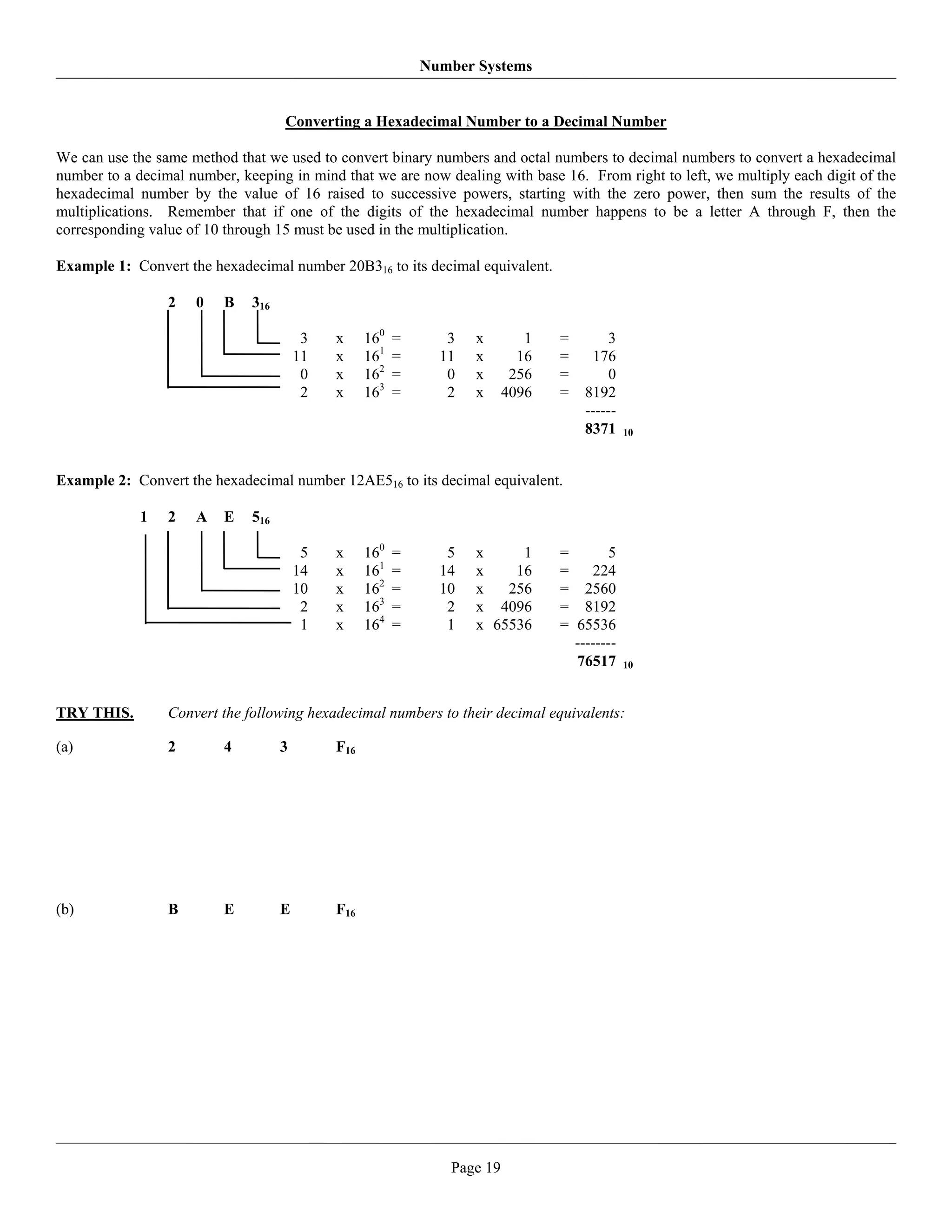 Number Systems


                                    Converting a Hexadecimal Number to a Decimal Number

We can use the same method that we used to convert binary numbers and octal numbers to decimal numbers to convert a hexadecimal
number to a decimal number, keeping in mind that we are now dealing with base 16. From right to left, we multiply each digit of the
hexadecimal number by the value of 16 raised to successive powers, starting with the zero power, then sum the results of the
multiplications. Remember that if one of the digits of the hexadecimal number happens to be a letter A through F, then the
corresponding value of 10 through 15 must be used in the multiplication.

Example 1: Convert the hexadecimal number 20B316 to its decimal equivalent.

                 2   0    B   316

                                         3   x     160   =      3   x        1   =       3
                                        11   x     161   =     11   x       16   =    176
                                         0   x     162   =      0   x      256   =       0
                                         2   x     163   =      2   x     4096   =   8192
                                                                                     ------
                                                                                     8371     10



Example 2: Convert the hexadecimal number 12AE516 to its decimal equivalent.

             1   2   A    E   516

                                         5   x     160   =      5   x     1      =       5
                                        14   x     161   =     14   x    16      =    224
                                        10   x     162   =     10   x   256      = 2560
                                         2   x     163   =      2   x 4096       = 8192
                                         1   x     164   =      1   x 65536      = 65536
                                                                                   --------
                                                                                   76517      10



TRY THIS.        Convert the following hexadecimal numbers to their decimal equivalents:

(a)              2        4         3        F16




(b)              B        E         E        F16




                                                                Page 19
 