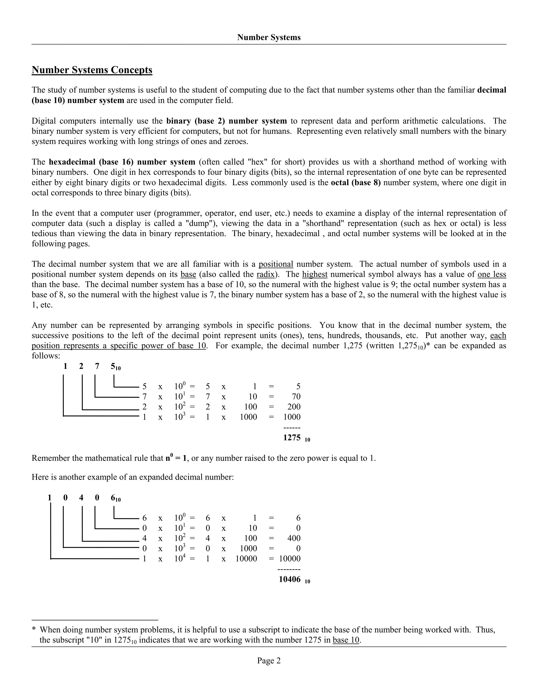 Number Systems


Number Systems Concepts
The study of number systems is useful to the student of computing due to the fact that number systems other than the familiar decimal
(base 10) number system are used in the computer field.

Digital computers internally use the binary (base 2) number system to represent data and perform arithmetic calculations. The
binary number system is very efficient for computers, but not for humans. Representing even relatively small numbers with the binary
system requires working with long strings of ones and zeroes.

The hexadecimal (base 16) number system (often called "hex" for short) provides us with a shorthand method of working with
binary numbers. One digit in hex corresponds to four binary digits (bits), so the internal representation of one byte can be represented
either by eight binary digits or two hexadecimal digits. Less commonly used is the octal (base 8) number system, where one digit in
octal corresponds to three binary digits (bits).

In the event that a computer user (programmer, operator, end user, etc.) needs to examine a display of the internal representation of
computer data (such a display is called a "dump"), viewing the data in a "shorthand" representation (such as hex or octal) is less
tedious than viewing the data in binary representation. The binary, hexadecimal , and octal number systems will be looked at in the
following pages.

The decimal number system that we are all familiar with is a positional number system. The actual number of symbols used in a
positional number system depends on its base (also called the radix). The highest numerical symbol always has a value of one less
than the base. The decimal number system has a base of 10, so the numeral with the highest value is 9; the octal number system has a
base of 8, so the numeral with the highest value is 7, the binary number system has a base of 2, so the numeral with the highest value is
1, etc.

Any number can be represented by arranging symbols in specific positions. You know that in the decimal number system, the
successive positions to the left of the decimal point represent units (ones), tens, hundreds, thousands, etc. Put another way, each
position represents a specific power of base 10. For example, the decimal number 1,275 (written 1,27510)* can be expanded as
follows:
         1 2 7 510

                               5    x    100   =   5   x       1      =         5
                               7    x    101   =   7   x      10      =        70
                               2    x    102   =   2   x     100      =      200
                               1    x    103   =   1   x    1000      =     1000
                                                                            ------
                                                                            1275     10


Remember the mathematical rule that n0 = 1, or any number raised to the zero power is equal to 1.

Here is another example of an expanded decimal number:

    1    0   4    0   610

                               6    x    100   =   6   x       1      =       6
                               0    x    101   =   0   x      10      =       0
                               4    x    102   =   4   x     100      =    400
                               0    x    103   =   0   x    1000      =       0
                               1    x    104   =   1   x   10000      = 10000
                                                                        --------
                                                                        10406        10




* When doing number system problems, it is helpful to use a subscript to indicate the base of the number being worked with. Thus,
  the subscript "10" in 127510 indicates that we are working with the number 1275 in base 10.

                                                                   Page 2
 