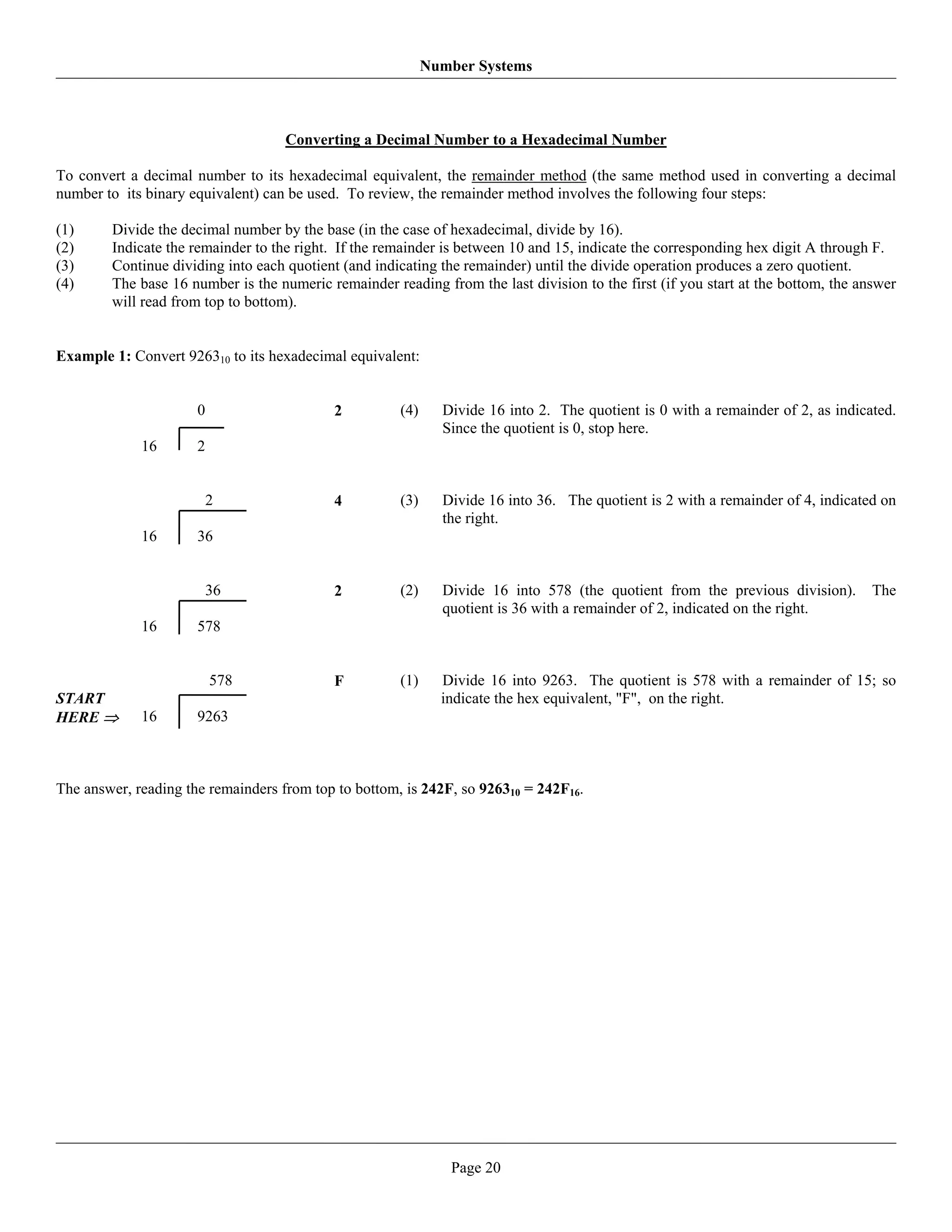 Number Systems



                                    Converting a Decimal Number to a Hexadecimal Number

To convert a decimal number to its hexadecimal equivalent, the remainder method (the same method used in converting a decimal
number to its binary equivalent) can be used. To review, the remainder method involves the following four steps:

(1)     Divide the decimal number by the base (in the case of hexadecimal, divide by 16).
(2)     Indicate the remainder to the right. If the remainder is between 10 and 15, indicate the corresponding hex digit A through F.
(3)     Continue dividing into each quotient (and indicating the remainder) until the divide operation produces a zero quotient.
(4)     The base 16 number is the numeric remainder reading from the last division to the first (if you start at the bottom, the answer
        will read from top to bottom).


Example 1: Convert 926310 to its hexadecimal equivalent:


                      0                     2         (4)     Divide 16 into 2. The quotient is 0 with a remainder of 2, as indicated.
                                                              Since the quotient is 0, stop here.
             16       2


                          2                 4         (3)     Divide 16 into 36. The quotient is 2 with a remainder of 4, indicated on
                                                              the right.
             16       36


                          36                2         (2)     Divide 16 into 578 (the quotient from the previous division).        The
                                                              quotient is 36 with a remainder of 2, indicated on the right.
             16       578


                          578               F         (1)     Divide 16 into 9263. The quotient is 578 with a remainder of 15; so
START                                                         indicate the hex equivalent, "F", on the right.
HERE ⇒       16       9263



The answer, reading the remainders from top to bottom, is 242F, so 926310 = 242F16.




                                                               Page 20
 