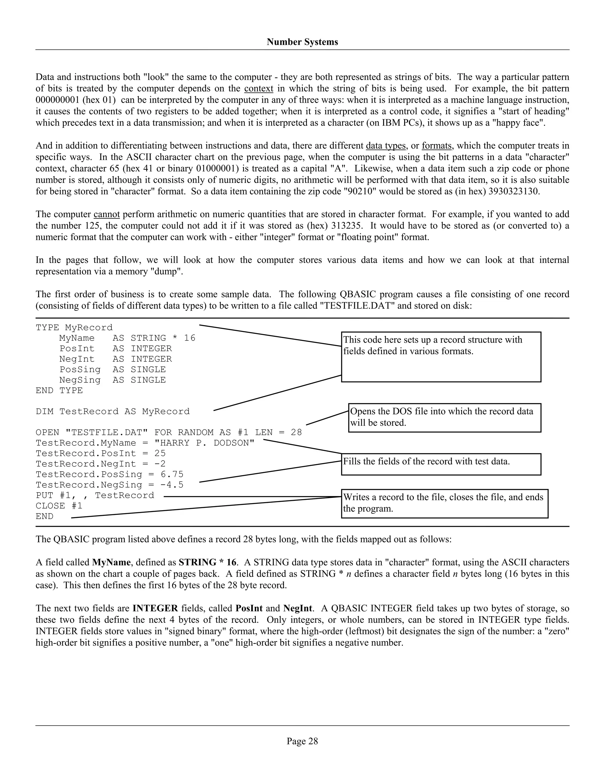Number Systems


Data and instructions both "look" the same to the computer - they are both represented as strings of bits. The way a particular pattern
of bits is treated by the computer depends on the context in which the string of bits is being used. For example, the bit pattern
000000001 (hex 01) can be interpreted by the computer in any of three ways: when it is interpreted as a machine language instruction,
it causes the contents of two registers to be added together; when it is interpreted as a control code, it signifies a "start of heading"
which precedes text in a data transmission; and when it is interpreted as a character (on IBM PCs), it shows up as a "happy face".

And in addition to differentiating between instructions and data, there are different data types, or formats, which the computer treats in
specific ways. In the ASCII character chart on the previous page, when the computer is using the bit patterns in a data "character"
context, character 65 (hex 41 or binary 01000001) is treated as a capital "A". Likewise, when a data item such a zip code or phone
number is stored, although it consists only of numeric digits, no arithmetic will be performed with that data item, so it is also suitable
for being stored in "character" format. So a data item containing the zip code "90210" would be stored as (in hex) 3930323130.

The computer cannot perform arithmetic on numeric quantities that are stored in character format. For example, if you wanted to add
the number 125, the computer could not add it if it was stored as (hex) 313235. It would have to be stored as (or converted to) a
numeric format that the computer can work with - either "integer" format or "floating point" format.

In the pages that follow, we will look at how the computer stores various data items and how we can look at that internal
representation via a memory "dump".

The first order of business is to create some sample data. The following QBASIC program causes a file consisting of one record
(consisting of fields of different data types) to be written to a file called "TESTFILE.DAT" and stored on disk:

TYPE MyRecord
    MyName    AS        STRING * 16                                            This code here sets up a record structure with
    PosInt    AS        INTEGER                                                fields defined in various formats.
    NegInt    AS        INTEGER
    PosSing AS          SINGLE
    NegSing AS          SINGLE
END TYPE

DIM TestRecord AS MyRecord                                                       Opens the DOS file into which the record data
                                                                                 will be stored.
OPEN "TESTFILE.DAT" FOR RANDOM AS #1 LEN = 28
TestRecord.MyName = "HARRY P. DODSON"
TestRecord.PosInt = 25
TestRecord.NegInt = -2                                                         Fills the fields of the record with test data.
TestRecord.PosSing = 6.75
TestRecord.NegSing = -4.5
PUT #1, , TestRecord                                                           Writes a record to the file, closes the file, and ends
CLOSE #1                                                                       the program.
END

The QBASIC program listed above defines a record 28 bytes long, with the fields mapped out as follows:

A field called MyName, defined as STRING * 16. A STRING data type stores data in "character" format, using the ASCII characters
as shown on the chart a couple of pages back. A field defined as STRING * n defines a character field n bytes long (16 bytes in this
case). This then defines the first 16 bytes of the 28 byte record.

The next two fields are INTEGER fields, called PosInt and NegInt. A QBASIC INTEGER field takes up two bytes of storage, so
these two fields define the next 4 bytes of the record. Only integers, or whole numbers, can be stored in INTEGER type fields.
INTEGER fields store values in "signed binary" format, where the high-order (leftmost) bit designates the sign of the number: a "zero"
high-order bit signifies a positive number, a "one" high-order bit signifies a negative number.




                                                                Page 28
 