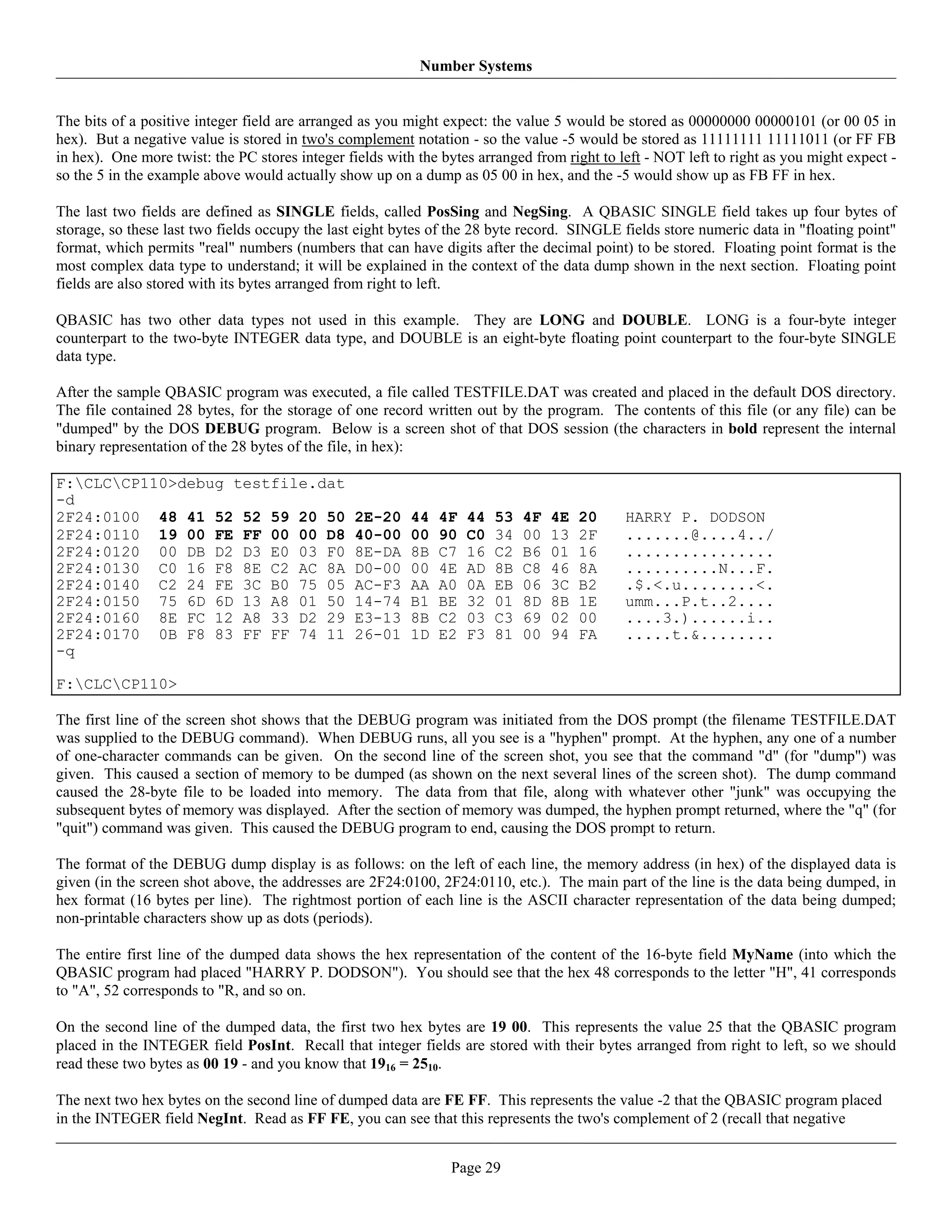 Number Systems


The bits of a positive integer field are arranged as you might expect: the value 5 would be stored as 00000000 00000101 (or 00 05 in
hex). But a negative value is stored in two's complement notation - so the value -5 would be stored as 11111111 11111011 (or FF FB
in hex). One more twist: the PC stores integer fields with the bytes arranged from right to left - NOT left to right as you might expect -
so the 5 in the example above would actually show up on a dump as 05 00 in hex, and the -5 would show up as FB FF in hex.

The last two fields are defined as SINGLE fields, called PosSing and NegSing. A QBASIC SINGLE field takes up four bytes of
storage, so these last two fields occupy the last eight bytes of the 28 byte record. SINGLE fields store numeric data in "floating point"
format, which permits "real" numbers (numbers that can have digits after the decimal point) to be stored. Floating point format is the
most complex data type to understand; it will be explained in the context of the data dump shown in the next section. Floating point
fields are also stored with its bytes arranged from right to left.

QBASIC has two other data types not used in this example. They are LONG and DOUBLE. LONG is a four-byte integer
counterpart to the two-byte INTEGER data type, and DOUBLE is an eight-byte floating point counterpart to the four-byte SINGLE
data type.

After the sample QBASIC program was executed, a file called TESTFILE.DAT was created and placed in the default DOS directory.
The file contained 28 bytes, for the storage of one record written out by the program. The contents of this file (or any file) can be
"dumped" by the DOS DEBUG program. Below is a screen shot of that DOS session (the characters in bold represent the internal
binary representation of the 28 bytes of the file, in hex):

F:CLCCP110>debug testfile.dat
-d
2F24:0100 48 41 52 52 59 20 50                   2E-20    44   4F   44   53   4F   4E   20   HARRY P. DODSON
2F24:0110 19 00 FE FF 00 00 D8                   40-00    00   90   C0   34   00   13   2F   .......@....4../
2F24:0120 00 DB D2 D3 E0 03 F0                   8E-DA    8B   C7   16   C2   B6   01   16   ................
2F24:0130 C0 16 F8 8E C2 AC 8A                   D0-00    00   4E   AD   8B   C8   46   8A   ..........N...F.
2F24:0140 C2 24 FE 3C B0 75 05                   AC-F3    AA   A0   0A   EB   06   3C   B2   .$.<.u........<.
2F24:0150 75 6D 6D 13 A8 01 50                   14-74    B1   BE   32   01   8D   8B   1E   umm...P.t..2....
2F24:0160 8E FC 12 A8 33 D2 29                   E3-13    8B   C2   03   C3   69   02   00   ....3.)......i..
2F24:0170 0B F8 83 FF FF 74 11                   26-01    1D   E2   F3   81   00   94   FA   .....t.&........
-q

F:CLCCP110>

The first line of the screen shot shows that the DEBUG program was initiated from the DOS prompt (the filename TESTFILE.DAT
was supplied to the DEBUG command). When DEBUG runs, all you see is a "hyphen" prompt. At the hyphen, any one of a number
of one-character commands can be given. On the second line of the screen shot, you see that the command "d" (for "dump") was
given. This caused a section of memory to be dumped (as shown on the next several lines of the screen shot). The dump command
caused the 28-byte file to be loaded into memory. The data from that file, along with whatever other "junk" was occupying the
subsequent bytes of memory was displayed. After the section of memory was dumped, the hyphen prompt returned, where the "q" (for
"quit") command was given. This caused the DEBUG program to end, causing the DOS prompt to return.

The format of the DEBUG dump display is as follows: on the left of each line, the memory address (in hex) of the displayed data is
given (in the screen shot above, the addresses are 2F24:0100, 2F24:0110, etc.). The main part of the line is the data being dumped, in
hex format (16 bytes per line). The rightmost portion of each line is the ASCII character representation of the data being dumped;
non-printable characters show up as dots (periods).

The entire first line of the dumped data shows the hex representation of the content of the 16-byte field MyName (into which the
QBASIC program had placed "HARRY P. DODSON"). You should see that the hex 48 corresponds to the letter "H", 41 corresponds
to "A", 52 corresponds to "R, and so on.

On the second line of the dumped data, the first two hex bytes are 19 00. This represents the value 25 that the QBASIC program
placed in the INTEGER field PosInt. Recall that integer fields are stored with their bytes arranged from right to left, so we should
read these two bytes as 00 19 - and you know that 1916 = 2510.

The next two hex bytes on the second line of dumped data are FE FF. This represents the value -2 that the QBASIC program placed
in the INTEGER field NegInt. Read as FF FE, you can see that this represents the two's complement of 2 (recall that negative


                                                                Page 29
 