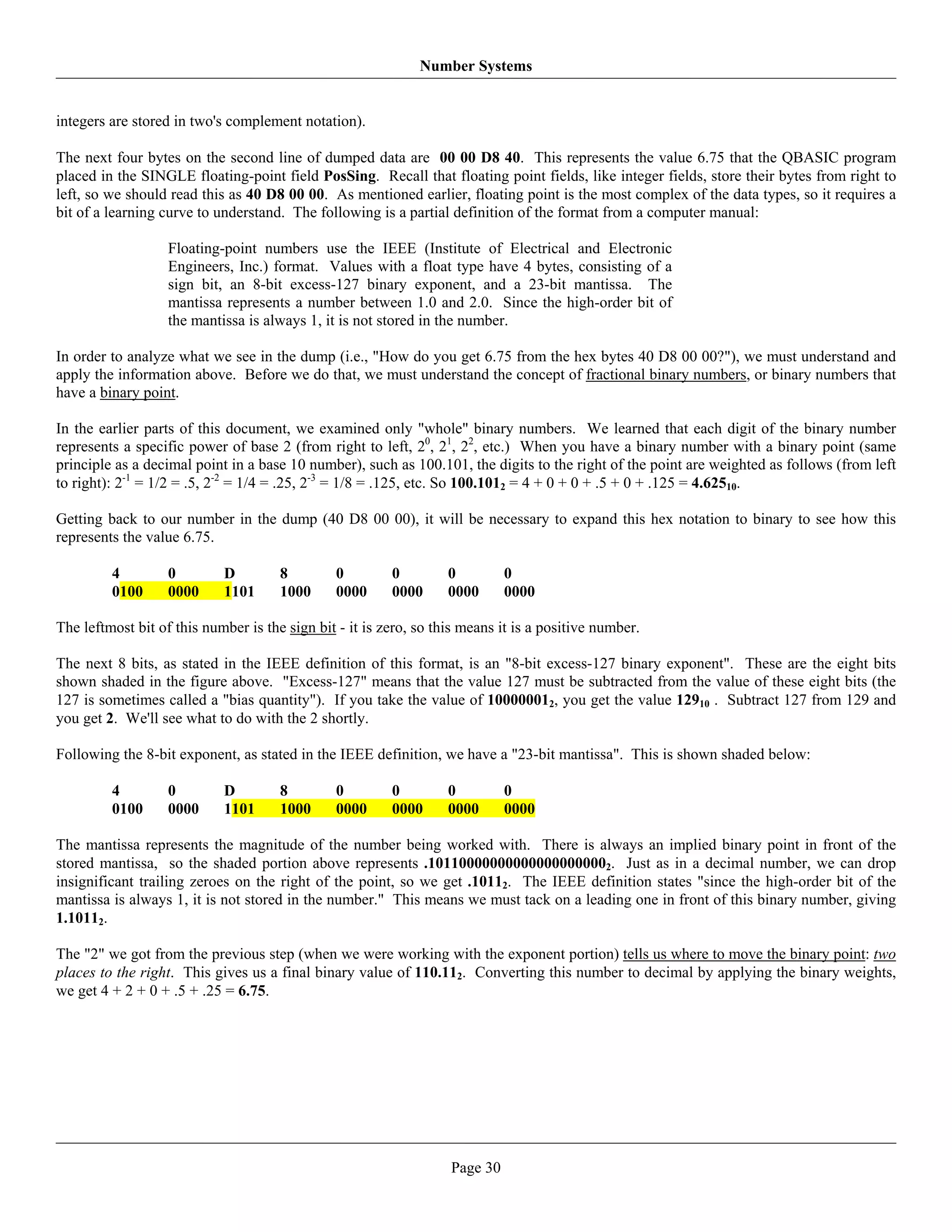 Number Systems


integers are stored in two's complement notation).

The next four bytes on the second line of dumped data are 00 00 D8 40. This represents the value 6.75 that the QBASIC program
placed in the SINGLE floating-point field PosSing. Recall that floating point fields, like integer fields, store their bytes from right to
left, so we should read this as 40 D8 00 00. As mentioned earlier, floating point is the most complex of the data types, so it requires a
bit of a learning curve to understand. The following is a partial definition of the format from a computer manual:

                   Floating-point numbers use the IEEE (Institute of Electrical and Electronic
                   Engineers, Inc.) format. Values with a float type have 4 bytes, consisting of a
                   sign bit, an 8-bit excess-127 binary exponent, and a 23-bit mantissa. The
                   mantissa represents a number between 1.0 and 2.0. Since the high-order bit of
                   the mantissa is always 1, it is not stored in the number.

In order to analyze what we see in the dump (i.e., "How do you get 6.75 from the hex bytes 40 D8 00 00?"), we must understand and
apply the information above. Before we do that, we must understand the concept of fractional binary numbers, or binary numbers that
have a binary point.

In the earlier parts of this document, we examined only "whole" binary numbers. We learned that each digit of the binary number
represents a specific power of base 2 (from right to left, 20, 21, 22, etc.) When you have a binary number with a binary point (same
principle as a decimal point in a base 10 number), such as 100.101, the digits to the right of the point are weighted as follows (from left
to right): 2-1 = 1/2 = .5, 2-2 = 1/4 = .25, 2-3 = 1/8 = .125, etc. So 100.1012 = 4 + 0 + 0 + .5 + 0 + .125 = 4.62510.

Getting back to our number in the dump (40 D8 00 00), it will be necessary to expand this hex notation to binary to see how this
represents the value 6.75.

         4         0        D         8        0         0         0         0
         0100      0000     1101      1000     0000      0000      0000      0000

The leftmost bit of this number is the sign bit - it is zero, so this means it is a positive number.

The next 8 bits, as stated in the IEEE definition of this format, is an "8-bit excess-127 binary exponent". These are the eight bits
shown shaded in the figure above. "Excess-127" means that the value 127 must be subtracted from the value of these eight bits (the
127 is sometimes called a "bias quantity"). If you take the value of 100000012, you get the value 12910 . Subtract 127 from 129 and
you get 2. We'll see what to do with the 2 shortly.

Following the 8-bit exponent, as stated in the IEEE definition, we have a "23-bit mantissa". This is shown shaded below:

         4         0        D         8        0         0         0         0
         0100      0000     1101      1000     0000      0000      0000      0000

The mantissa represents the magnitude of the number being worked with. There is always an implied binary point in front of the
stored mantissa, so the shaded portion above represents .101100000000000000000002. Just as in a decimal number, we can drop
insignificant trailing zeroes on the right of the point, so we get .10112. The IEEE definition states "since the high-order bit of the
mantissa is always 1, it is not stored in the number." This means we must tack on a leading one in front of this binary number, giving
1.10112.

The "2" we got from the previous step (when we were working with the exponent portion) tells us where to move the binary point: two
places to the right. This gives us a final binary value of 110.112. Converting this number to decimal by applying the binary weights,
we get 4 + 2 + 0 + .5 + .25 = 6.75.




                                                                   Page 30
 