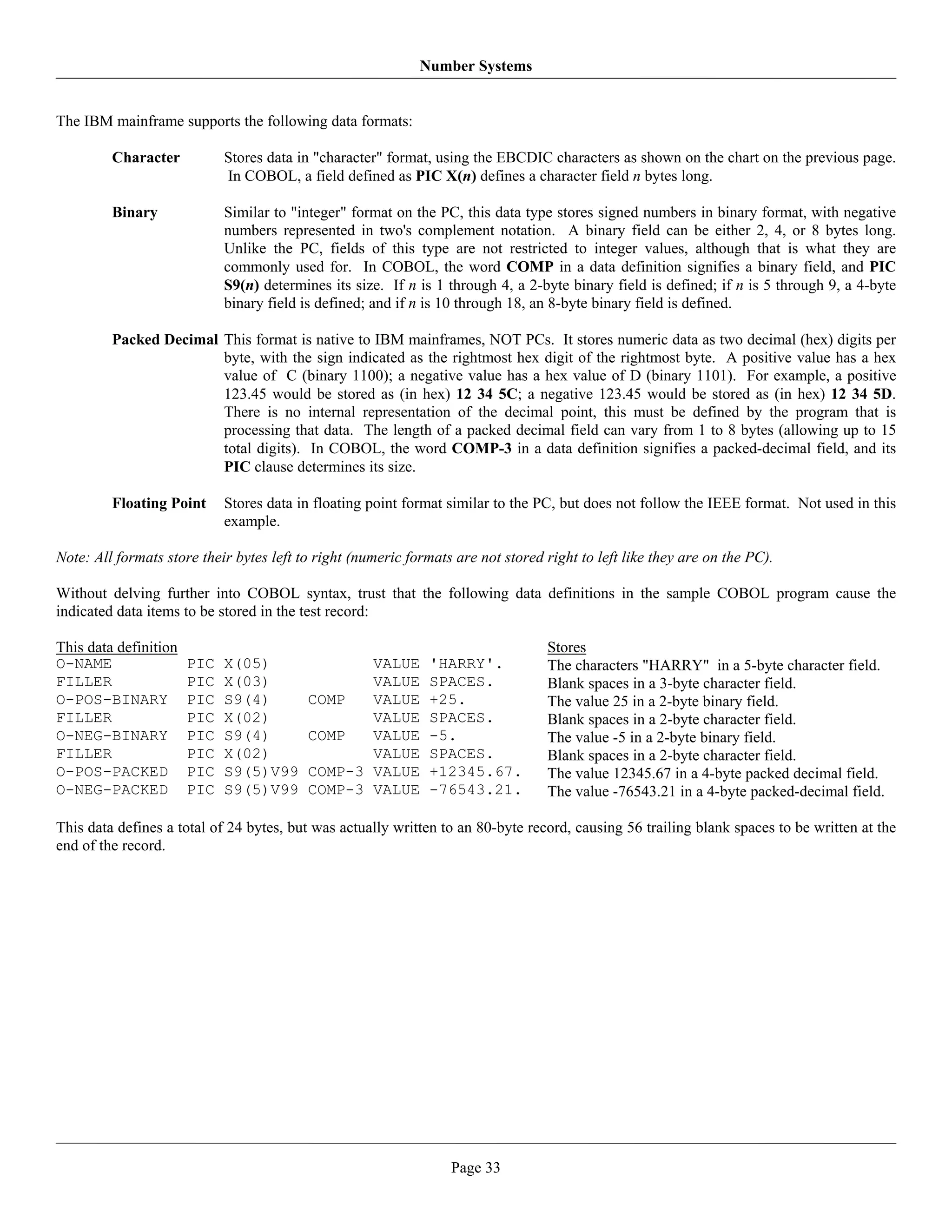 Number Systems


The IBM mainframe supports the following data formats:

         Character           Stores data in "character" format, using the EBCDIC characters as shown on the chart on the previous page.
                             In COBOL, a field defined as PIC X(n) defines a character field n bytes long.

         Binary              Similar to "integer" format on the PC, this data type stores signed numbers in binary format, with negative
                             numbers represented in two's complement notation. A binary field can be either 2, 4, or 8 bytes long.
                             Unlike the PC, fields of this type are not restricted to integer values, although that is what they are
                             commonly used for. In COBOL, the word COMP in a data definition signifies a binary field, and PIC
                             S9(n) determines its size. If n is 1 through 4, a 2-byte binary field is defined; if n is 5 through 9, a 4-byte
                             binary field is defined; and if n is 10 through 18, an 8-byte binary field is defined.

         Packed Decimal This format is native to IBM mainframes, NOT PCs. It stores numeric data as two decimal (hex) digits per
                        byte, with the sign indicated as the rightmost hex digit of the rightmost byte. A positive value has a hex
                        value of C (binary 1100); a negative value has a hex value of D (binary 1101). For example, a positive
                        123.45 would be stored as (in hex) 12 34 5C; a negative 123.45 would be stored as (in hex) 12 34 5D.
                        There is no internal representation of the decimal point, this must be defined by the program that is
                        processing that data. The length of a packed decimal field can vary from 1 to 8 bytes (allowing up to 15
                        total digits). In COBOL, the word COMP-3 in a data definition signifies a packed-decimal field, and its
                        PIC clause determines its size.

         Floating Point      Stores data in floating point format similar to the PC, but does not follow the IEEE format. Not used in this
                             example.

Note: All formats store their bytes left to right (numeric formats are not stored right to left like they are on the PC).

Without delving further into COBOL syntax, trust that the following data definitions in the sample COBOL program cause the
indicated data items to be stored in the test record:

This data definition                                                              Stores
O-NAME                 PIC   X(05)               VALUE        'HARRY'.            The characters "HARRY" in a 5-byte character field.
FILLER                 PIC   X(03)               VALUE        SPACES.             Blank spaces in a 3-byte character field.
O-POS-BINARY           PIC   S9(4)        COMP   VALUE        +25.                The value 25 in a 2-byte binary field.
FILLER                 PIC   X(02)               VALUE        SPACES.             Blank spaces in a 2-byte character field.
O-NEG-BINARY           PIC   S9(4)        COMP   VALUE        -5.                 The value -5 in a 2-byte binary field.
FILLER                 PIC   X(02)               VALUE        SPACES.             Blank spaces in a 2-byte character field.
O-POS-PACKED           PIC   S9(5)V99     COMP-3 VALUE        +12345.67.          The value 12345.67 in a 4-byte packed decimal field.
O-NEG-PACKED           PIC   S9(5)V99     COMP-3 VALUE        -76543.21.          The value -76543.21 in a 4-byte packed-decimal field.

This data defines a total of 24 bytes, but was actually written to an 80-byte record, causing 56 trailing blank spaces to be written at the
end of the record.




                                                                  Page 33
 
