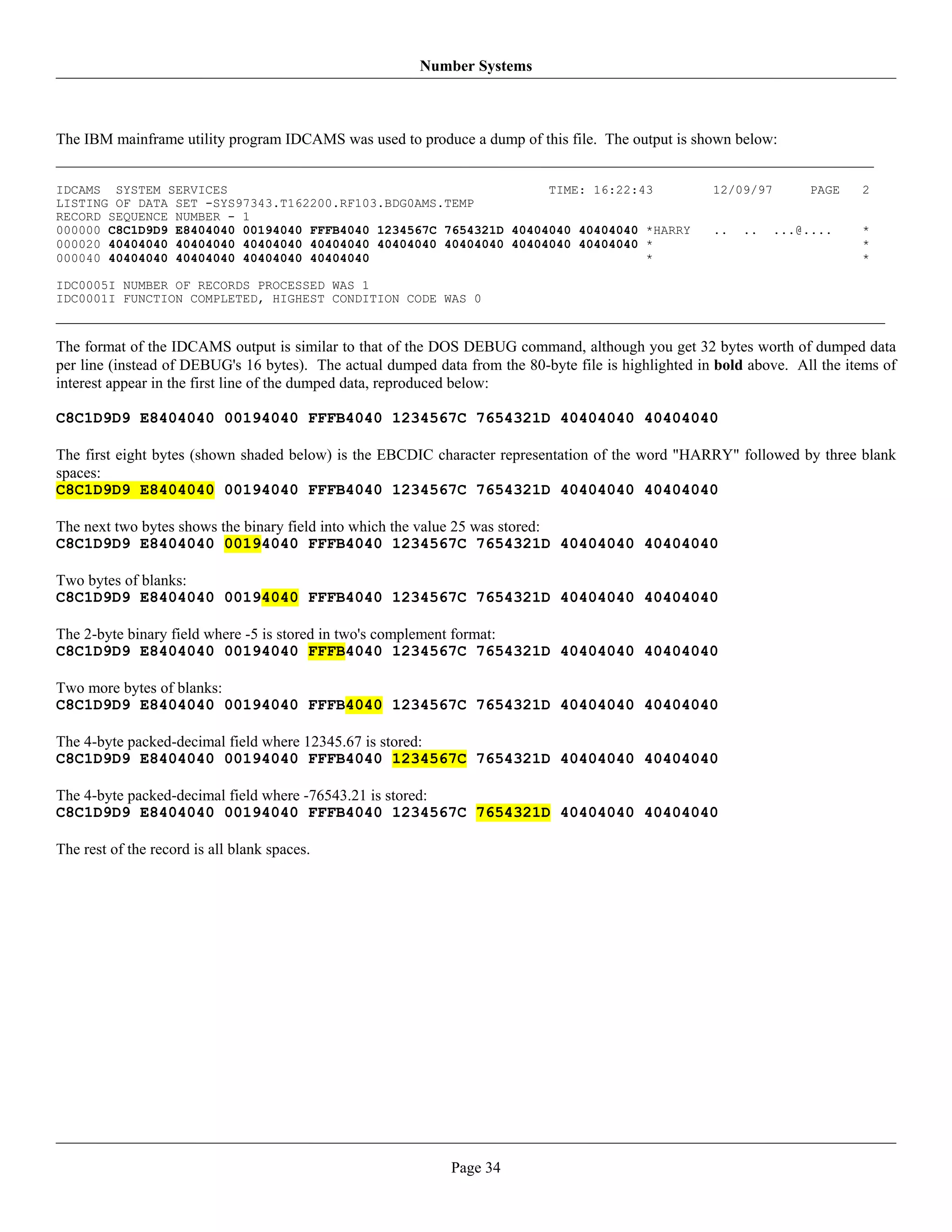 Number Systems



The IBM mainframe utility program IDCAMS was used to produce a dump of this file. The output is shown below:


IDCAMS SYSTEM SERVICES                                            TIME: 16:22:43                      12/09/97       PAGE    2
LISTING OF DATA SET -SYS97343.T162200.RF103.BDG0AMS.TEMP
RECORD SEQUENCE NUMBER - 1
000000 C8C1D9D9 E8404040 00194040 FFFB4040 1234567C 7654321D 40404040 40404040 *HARRY                 ..   ..    ...@....    *
000020 40404040 40404040 40404040 40404040 40404040 40404040 40404040 40404040 *                                             *
000040 40404040 40404040 40404040 40404040                                     *                                             *

IDC0005I NUMBER OF RECORDS PROCESSED WAS 1
IDC0001I FUNCTION COMPLETED, HIGHEST CONDITION CODE WAS 0


The format of the IDCAMS output is similar to that of the DOS DEBUG command, although you get 32 bytes worth of dumped data
per line (instead of DEBUG's 16 bytes). The actual dumped data from the 80-byte file is highlighted in bold above. All the items of
interest appear in the first line of the dumped data, reproduced below:

C8C1D9D9 E8404040 00194040 FFFB4040 1234567C 7654321D 40404040 40404040

The first eight bytes (shown shaded below) is the EBCDIC character representation of the word "HARRY" followed by three blank
spaces:
C8C1D9D9 E8404040 00194040 FFFB4040 1234567C 7654321D 40404040 40404040

The next two bytes shows the binary field into which the value 25 was stored:
C8C1D9D9 E8404040 00194040 FFFB4040 1234567C 7654321D 40404040 40404040

Two bytes of blanks:
C8C1D9D9 E8404040 00194040 FFFB4040 1234567C 7654321D 40404040 40404040

The 2-byte binary field where -5 is stored in two's complement format:
C8C1D9D9 E8404040 00194040 FFFB4040 1234567C 7654321D 40404040 40404040

Two more bytes of blanks:
C8C1D9D9 E8404040 00194040 FFFB4040 1234567C 7654321D 40404040 40404040

The 4-byte packed-decimal field where 12345.67 is stored:
C8C1D9D9 E8404040 00194040 FFFB4040 1234567C 7654321D 40404040 40404040

The 4-byte packed-decimal field where -76543.21 is stored:
C8C1D9D9 E8404040 00194040 FFFB4040 1234567C 7654321D 40404040 40404040

The rest of the record is all blank spaces.




                                                             Page 34
 