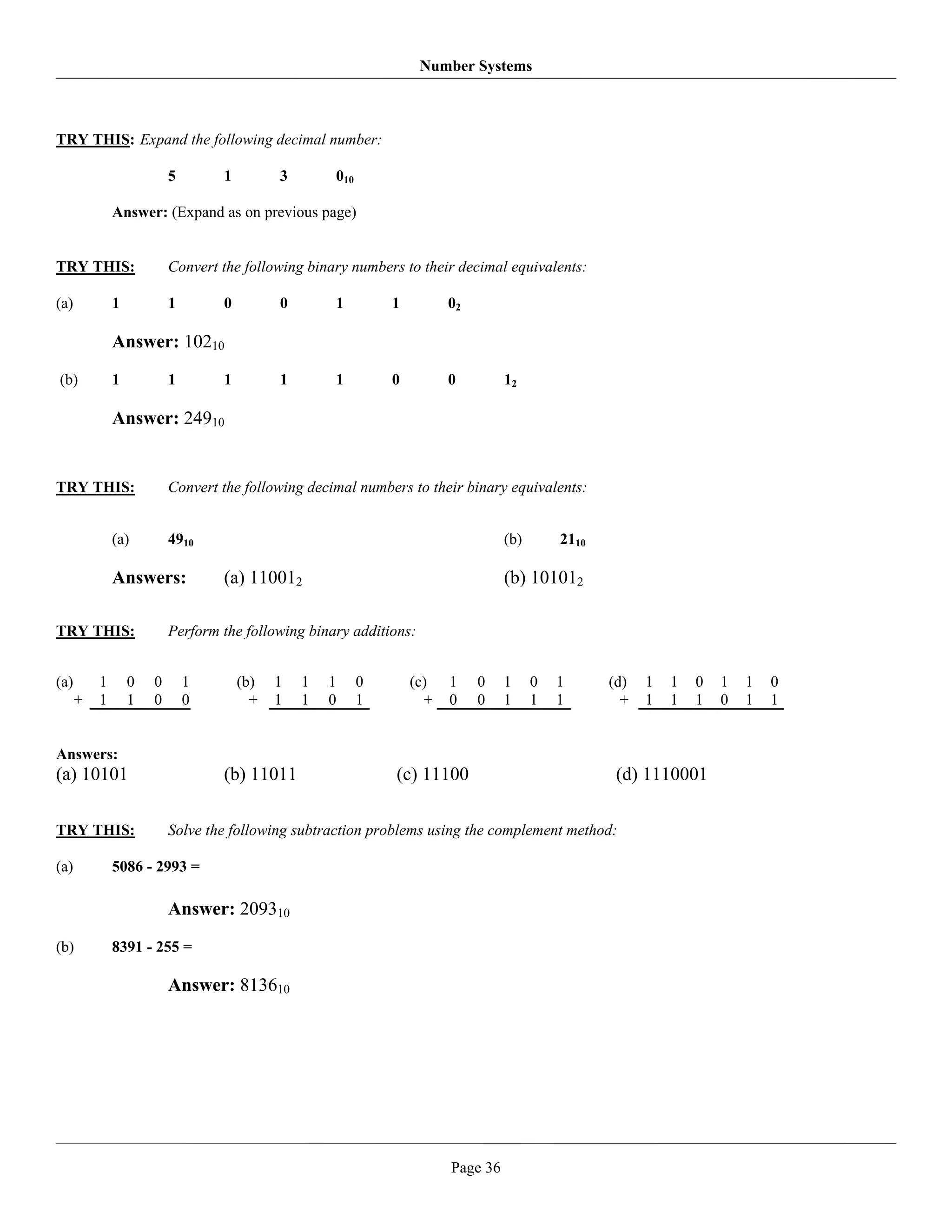 Number Systems



TRY THIS: Expand the following decimal number:

                          5       1         3       010

              Answer: (Expand as on previous page)


TRY THIS:                 Convert the following binary numbers to their decimal equivalents:

(a)           1           1       0         0       1         1         02

              Answer: 10210
(b)           1           1       1         1       1         0         0         12

              Answer: 24910


TRY THIS:                 Convert the following decimal numbers to their binary equivalents:


              (a)         4910                                                    (b)       2110

              Answers:            (a) 110012                                      (b) 101012

TRY THIS:                 Perform the following binary additions:


(a)       1       0   0       1       (b)   1   1   1     0       (c)   1    0    1     0   1      (d)   1   1   0   1   1   0
      +   1       1   0       0         +   1   1   0     1         +   0    0    1     1   1        +   1   1   1   0   1   1


Answers:
(a) 10101                         (b) 11011                   (c) 11100                             (d) 1110001

TRY THIS:                 Solve the following subtraction problems using the complement method:

(a)           5086 - 2993 =

                          Answer: 209310
(b)           8391 - 255 =

                          Answer: 813610




                                                                        Page 36
 