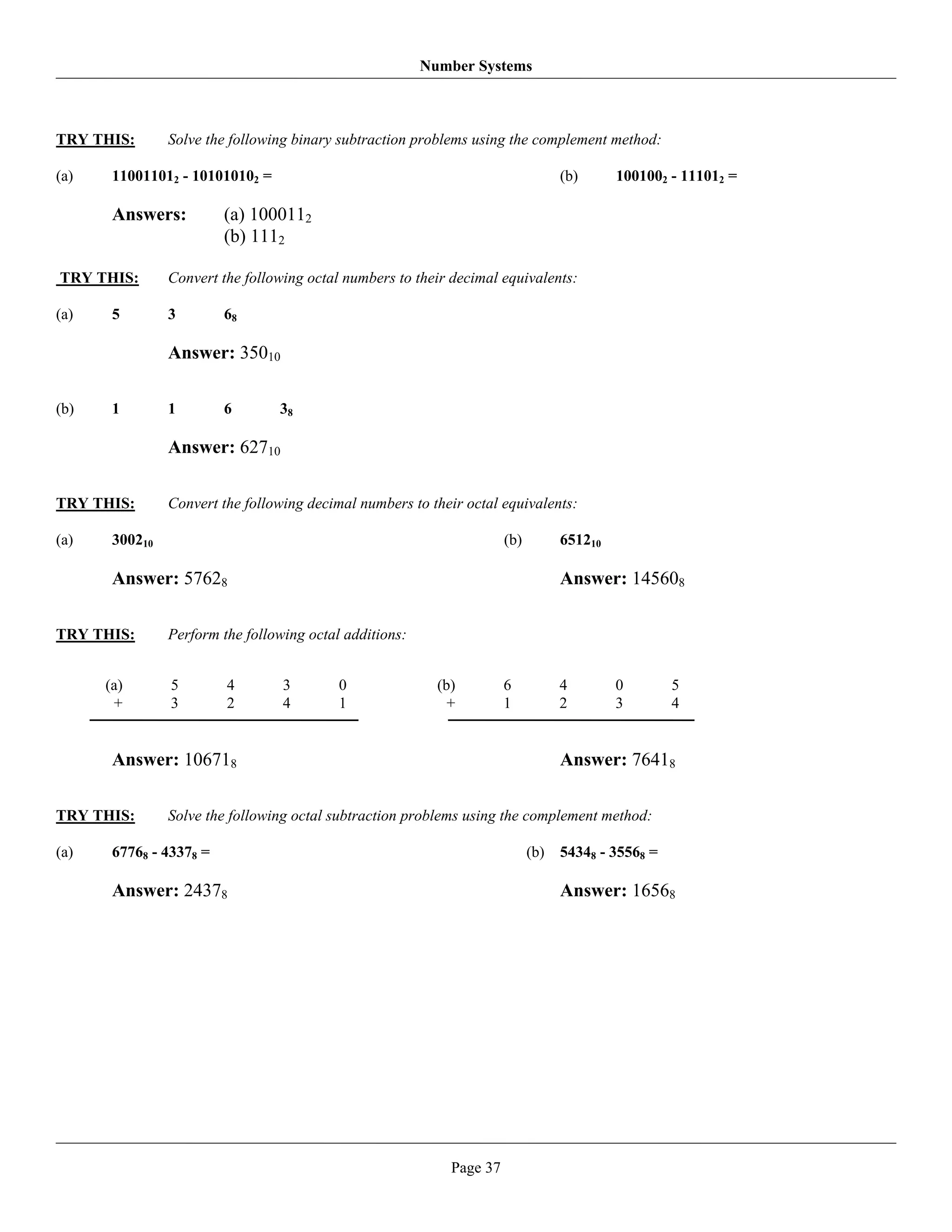 Number Systems



TRY THIS:       Solve the following binary subtraction problems using the complement method:

(a)    110011012 - 101010102 =                                                     (b)      1001002 - 111012 =

       Answers:          (a) 1000112
                         (b) 1112

TRY THIS:       Convert the following octal numbers to their decimal equivalents:

(a)    5        3        68

                Answer: 35010

(b)    1        1        6       38

                Answer: 62710

TRY THIS:       Convert the following decimal numbers to their octal equivalents:

(a)    300210                                                          (b)         651210

       Answer: 57628                                                               Answer: 145608

TRY THIS:       Perform the following octal additions:


      (a)       5        4        3        0               (b)         6           4        0        5
       +        3        2        4        1                 +         1           2        3        4


       Answer: 106718                                                              Answer: 76418

TRY THIS:       Solve the following octal subtraction problems using the complement method:

(a)    67768 - 43378 =                                                       (b)   54348 - 35568 =

       Answer: 24378                                                               Answer: 16568




                                                             Page 37
 
