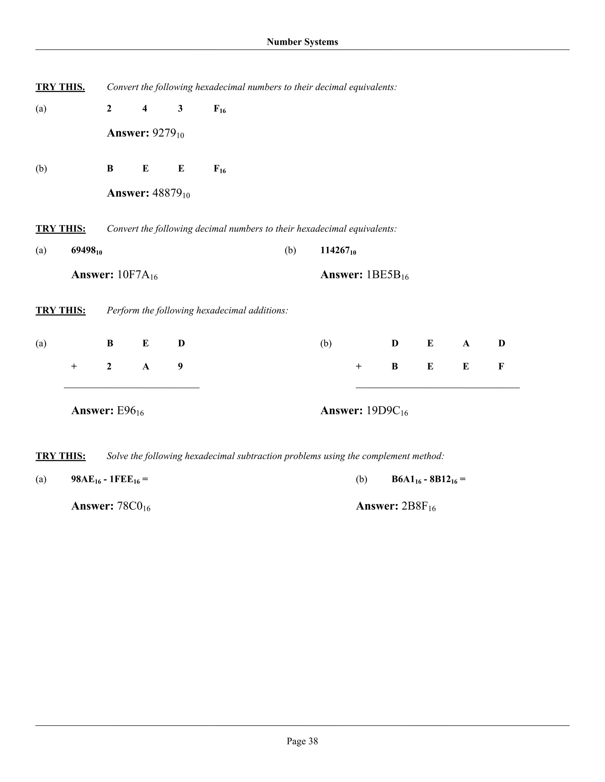 Number Systems



TRY THIS.       Convert the following hexadecimal numbers to their decimal equivalents:

(a)             2       4        3        F16

                Answer: 927910

(b)             B       E        E        F16

                Answer: 4887910

TRY THIS:       Convert the following decimal numbers to their hexadecimal equivalents:

(a)   6949810                                              (b)       11426710

      Answer: 10F7A16                                                Answer: 1BE5B16

TRY THIS:       Perform the following hexadecimal additions:


(a)             B       E        D                                   (b)             D       E       A   D

      +         2       A        9                                          +        B       E       E   F



      Answer: E9616                                                  Answer: 19D9C16


TRY THIS:       Solve the following hexadecimal subtraction problems using the complement method:

(a)   98AE16 - 1FEE16 =                                                     (b)      B6A116 - 8B1216 =

      Answer: 78C016                                                        Answer: 2B8F16




                                                           Page 38
 