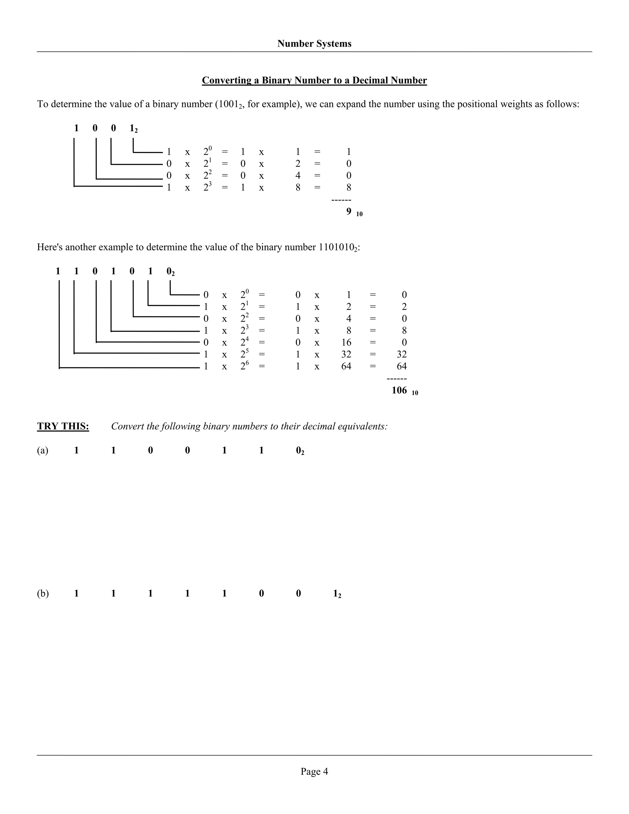 Number Systems


                                        Converting a Binary Number to a Decimal Number

To determine the value of a binary number (10012, for example), we can expand the number using the positional weights as follows:

          1   0   0   12

                               1    x   20   =   1    x      1      =         1
                               0    x   21   =   0    x      2      =         0
                               0    x   22   =   0    x      4      =         0
                               1    x   23   =   1    x      8      =         8
                                                                          ------
                                                                              9    10




Here's another example to determine the value of the binary number 11010102:

      1   1   0   1   0    1   02

                                        0    x   20   =      0     x         1          =       0
                                        1    x   21   =      1     x         2          =       2
                                        0    x   22   =      0     x         4          =       0
                                        1    x   23   =      1     x         8          =       8
                                        0    x   24   =      0     x        16          =       0
                                        1    x   25   =      1     x        32          =      32
                                        1    x   26   =      1     x        64          =      64
                                                                                            ------
                                                                                             106     10




TRY THIS:         Convert the following binary numbers to their decimal equivalents:

(a)       1       1        0        0        1        1       02




(b)       1       1        1        1        1        0       0           12




                                                                 Page 4
 