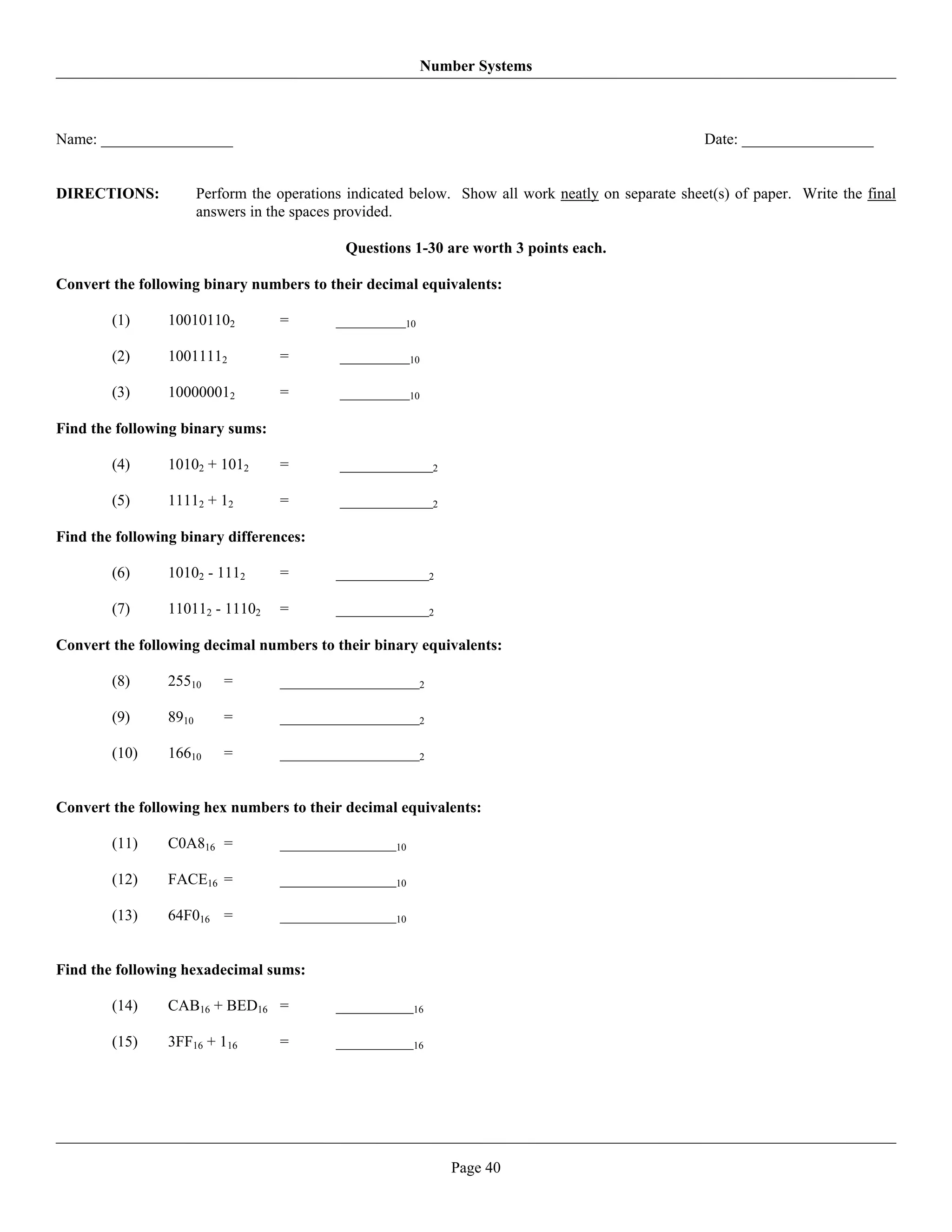 Number Systems



Name: _________________                                                                              Date: _________________


DIRECTIONS:             Perform the operations indicated below. Show all work neatly on separate sheet(s) of paper. Write the final
                        answers in the spaces provided.

                                              Questions 1-30 are worth 3 points each.

Convert the following binary numbers to their decimal equivalents:

        (1)      100101102          =        _________10

        (2)      10011112           =        _________10

        (3)      100000012          =        _________10

Find the following binary sums:

        (4)      10102 + 1012       =        ____________2

        (5)      11112 + 12         =        ____________2

Find the following binary differences:

        (6)      10102 - 1112       =        ____________2

        (7)      110112 - 11102     =        ____________2

Convert the following decimal numbers to their binary equivalents:

        (8)      25510      =       __________________2

        (9)      8910       =       __________________2

        (10)     16610      =       __________________2


Convert the following hex numbers to their decimal equivalents:

        (11)     C0A816 =           _______________10

        (12)     FACE16 =           _______________10

        (13)     64F016 =           _______________10


Find the following hexadecimal sums:

        (14)     CAB16 + BED16 =             __________16

        (15)     3FF16 + 116        =        __________16




                                                               Page 40
 