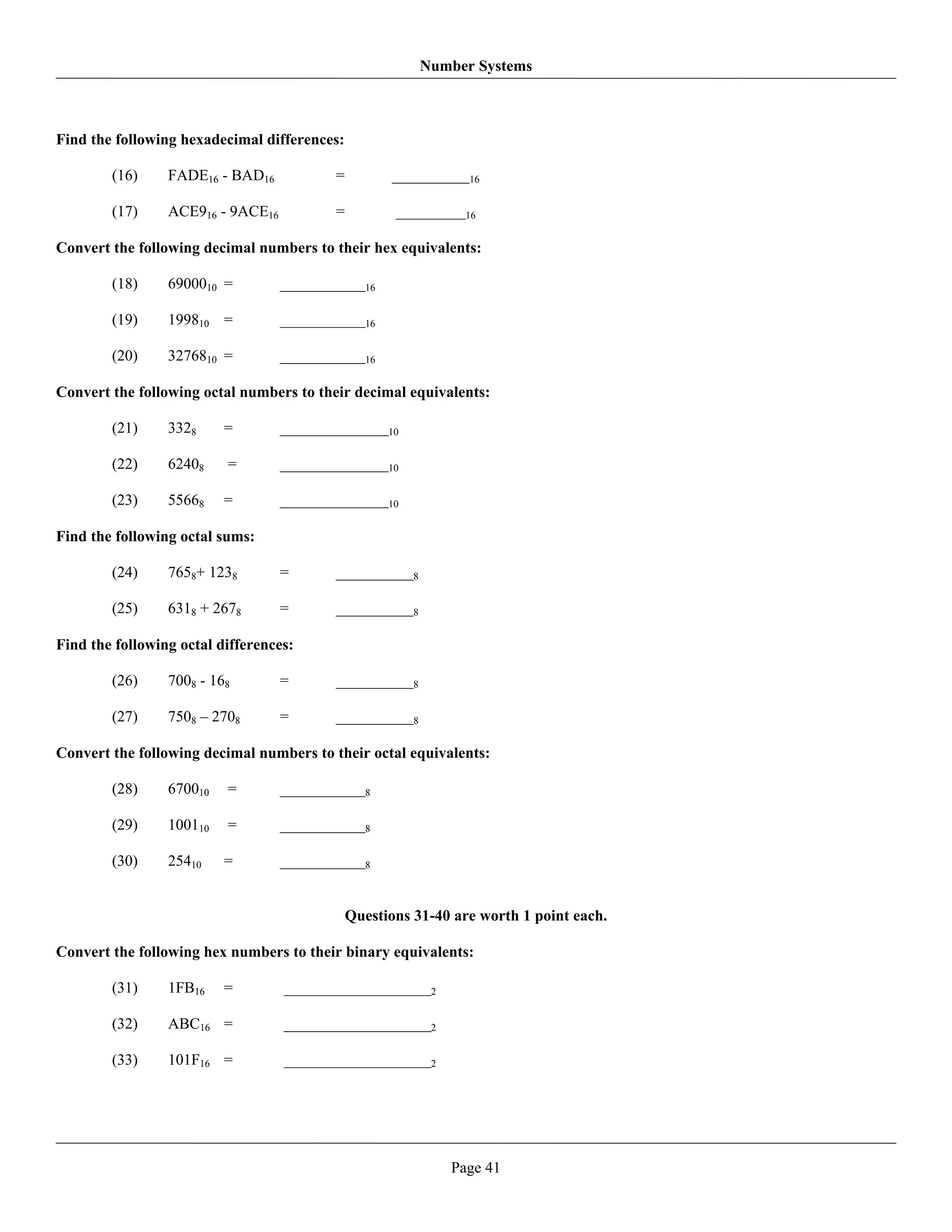 Number Systems



Find the following hexadecimal differences:

        (16)     FADE16 - BAD16           =          __________16

        (17)     ACE916 - 9ACE16          =          _________16

Convert the following decimal numbers to their hex equivalents:

        (18)     6900010 =         ___________16

        (19)     199810 =          ___________16

        (20)     3276810 =         ___________16

Convert the following octal numbers to their decimal equivalents:

        (21)     3328     =        ______________10

        (22)     62408    =        ______________10

        (23)     55668    =        ______________10

Find the following octal sums:

        (24)     7658+ 1238        =      __________8

        (25)     6318 + 2678       =      __________8

Find the following octal differences:

        (26)     7008 - 168        =      __________8

        (27)     7508 – 2708       =      __________8

Convert the following decimal numbers to their octal equivalents:

        (28)     670010   =        ___________8

        (29)     100110   =        ___________8

        (30)     25410    =        ___________8


                                              Questions 31-40 are worth 1 point each.

Convert the following hex numbers to their binary equivalents:

        (31)     1FB16    =        ___________________2

        (32)     ABC16 =           ___________________2

        (33)     101F16 =          ___________________2




                                                             Page 41
 
