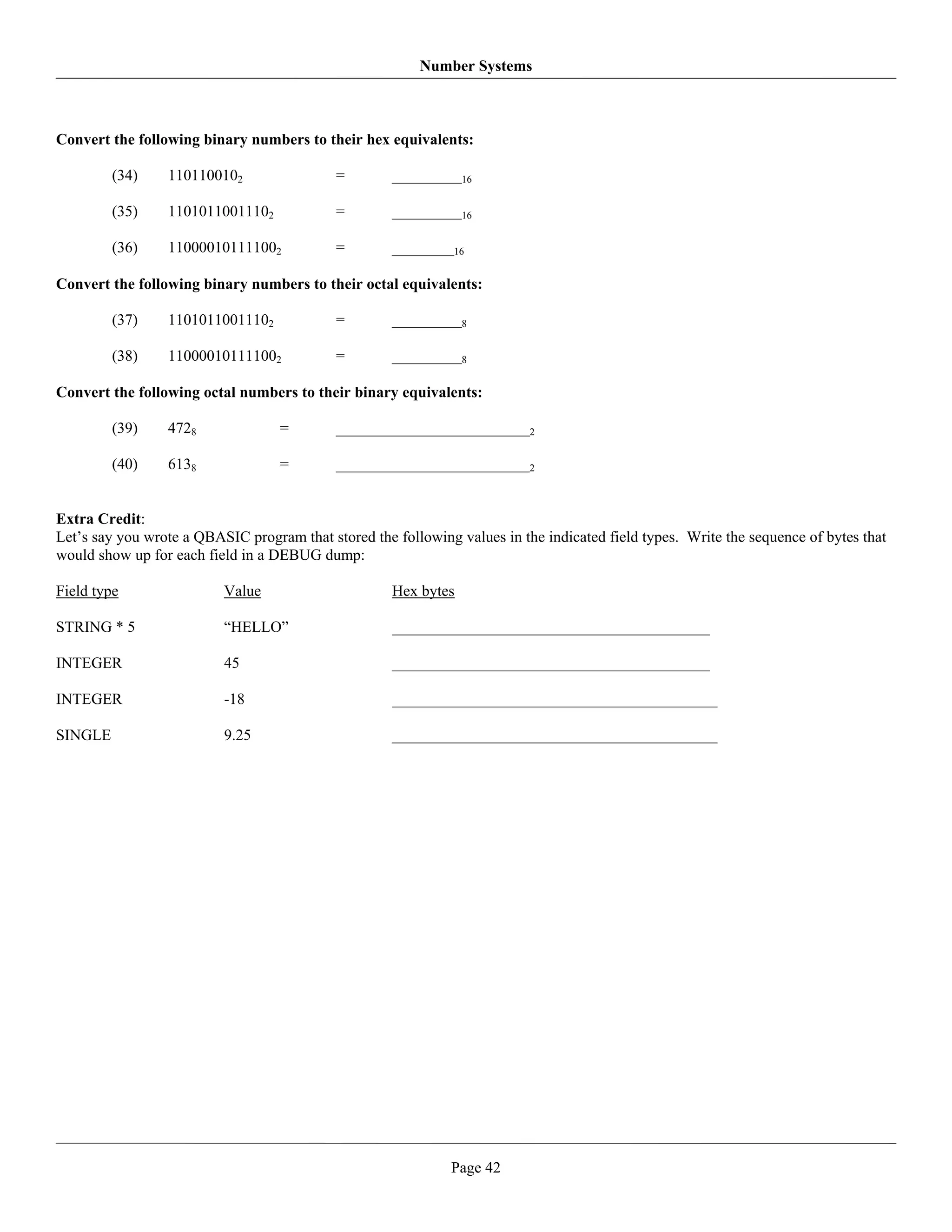 Number Systems



Convert the following binary numbers to their hex equivalents:

         (34)    1101100102                 =        _________16

         (35)    11010110011102             =        _________16

         (36)    110000101111002            =        ________16

Convert the following binary numbers to their octal equivalents:

         (37)    11010110011102             =        _________8

         (38)    110000101111002            =        _________8

Convert the following octal numbers to their binary equivalents:

         (39)    4728              =        _________________________2

         (40)    6138              =        _________________________2


Extra Credit:
Let’s say you wrote a QBASIC program that stored the following values in the indicated field types. Write the sequence of bytes that
would show up for each field in a DEBUG dump:

Field type                Value                      Hex bytes

STRING * 5                “HELLO”                    _________________________________________

INTEGER                   45                         _________________________________________

INTEGER                   -18                        __________________________________________

SINGLE                    9.25                       __________________________________________




                                                              Page 42
 
