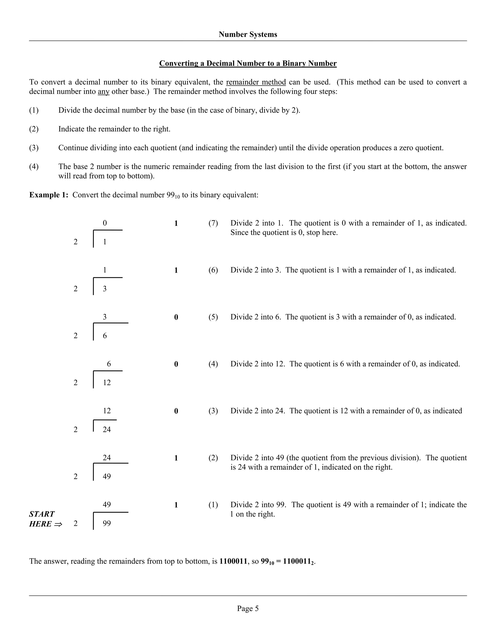 Number Systems


                                        Converting a Decimal Number to a Binary Number

To convert a decimal number to its binary equivalent, the remainder method can be used. (This method can be used to convert a
decimal number into any other base.) The remainder method involves the following four steps:

(1)     Divide the decimal number by the base (in the case of binary, divide by 2).

(2)     Indicate the remainder to the right.

(3)     Continue dividing into each quotient (and indicating the remainder) until the divide operation produces a zero quotient.

(4)     The base 2 number is the numeric remainder reading from the last division to the first (if you start at the bottom, the answer
        will read from top to bottom).

Example 1: Convert the decimal number 9910 to its binary equivalent:


                      0                        1      (7)     Divide 2 into 1. The quotient is 0 with a remainder of 1, as indicated.
                                                              Since the quotient is 0, stop here.
             2        1


                      1                        1      (6)     Divide 2 into 3. The quotient is 1 with a remainder of 1, as indicated.

             2        3


                      3                        0      (5)     Divide 2 into 6. The quotient is 3 with a remainder of 0, as indicated.

             2        6


                          6                    0      (4)     Divide 2 into 12. The quotient is 6 with a remainder of 0, as indicated.

             2        12


                      12                       0      (3)     Divide 2 into 24. The quotient is 12 with a remainder of 0, as indicated

             2        24


                      24                       1      (2)     Divide 2 into 49 (the quotient from the previous division). The quotient
                                                              is 24 with a remainder of 1, indicated on the right.
             2        49


                      49                       1      (1)     Divide 2 into 99. The quotient is 49 with a remainder of 1; indicate the
START                                                         1 on the right.
HERE ⇒       2        99



The answer, reading the remainders from top to bottom, is 1100011, so 9910 = 11000112.




                                                                Page 5
 