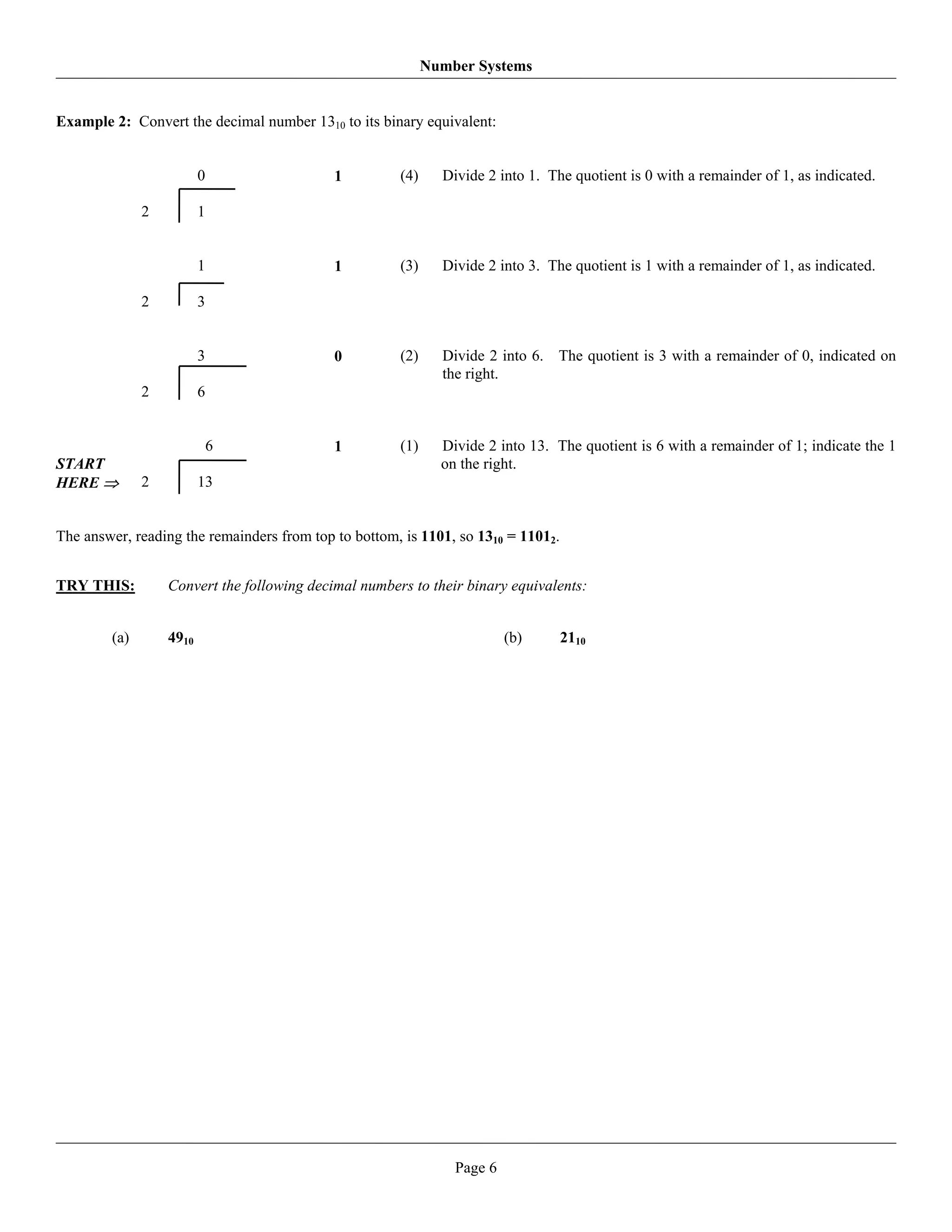 Number Systems


Example 2: Convert the decimal number 1310 to its binary equivalent:


                         0                  1         (4)     Divide 2 into 1. The quotient is 0 with a remainder of 1, as indicated.

              2          1


                         1                  1         (3)     Divide 2 into 3. The quotient is 1 with a remainder of 1, as indicated.

              2          3


                         3                  0         (2)     Divide 2 into 6. The quotient is 3 with a remainder of 0, indicated on
                                                              the right.
              2          6


                             6              1         (1)     Divide 2 into 13. The quotient is 6 with a remainder of 1; indicate the 1
START                                                         on the right.
HERE ⇒        2          13


The answer, reading the remainders from top to bottom, is 1101, so 1310 = 11012.


TRY THIS:         Convert the following decimal numbers to their binary equivalents:


        (a)       4910                                                   (b)       2110




                                                                Page 6
 