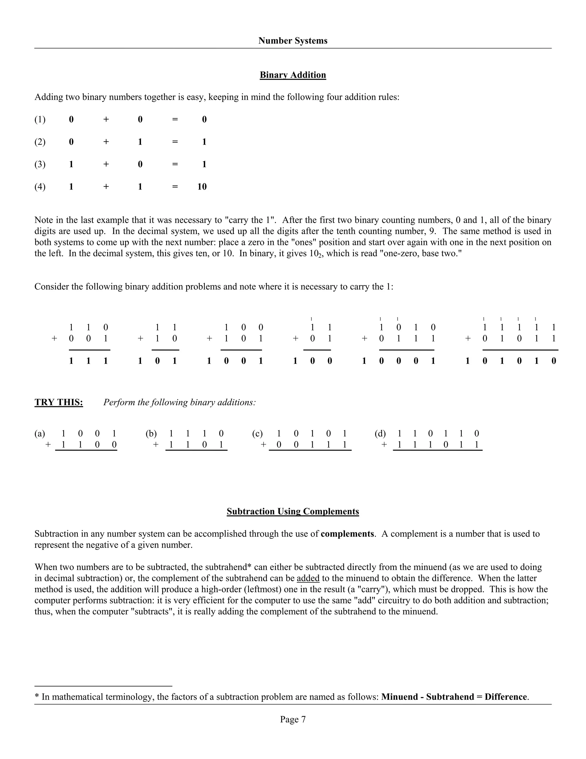 Number Systems


                                                                                 Binary Addition

Adding two binary numbers together is easy, keeping in mind the following four addition rules:

(1)               0               +       0         =       0

(2)               0               +       1         =       1

(3)               1               +       0         =       1

(4)               1               +       1         =       10


Note in the last example that it was necessary to "carry the 1". After the first two binary counting numbers, 0 and 1, all of the binary
digits are used up. In the decimal system, we used up all the digits after the tenth counting number, 9. The same method is used in
both systems to come up with the next number: place a zero in the "ones" position and start over again with one in the next position on
the left. In the decimal system, this gives ten, or 10. In binary, it gives 102, which is read "one-zero, base two."


Consider the following binary addition problems and note where it is necessary to carry the 1:


                                                                                               1                1    1                           1   1   1   1

                  1       1       0             1   1                   1   0    0             1   1            1    0   1   0                   1   1   1   1   1
          +       0       0       1       +     1   0        +          1   0    1        +    0   1       +    0    1   1   1           +       0   1   0   1   1

                  1       1       1       1     0   1           1       0   0    1        1    0   0       1    0    0   0   1           1       0   1   0   1   0



TRY THIS:                         Perform the following binary additions:


(a)           1       0       0       1       (b)   1   1    1      0           (c)   1   0    1   0   1       (d)   1   1   0   1   1       0
      +       1       1       0       0         +   1   1    0      1             +   0   0    1   1   1         +   1   1   1   0   1       1




                                                                        Subtraction Using Complements

Subtraction in any number system can be accomplished through the use of complements. A complement is a number that is used to
represent the negative of a given number.

When two numbers are to be subtracted, the subtrahend* can either be subtracted directly from the minuend (as we are used to doing
in decimal subtraction) or, the complement of the subtrahend can be added to the minuend to obtain the difference. When the latter
method is used, the addition will produce a high-order (leftmost) one in the result (a "carry"), which must be dropped. This is how the
computer performs subtraction: it is very efficient for the computer to use the same "add" circuitry to do both addition and subtraction;
thus, when the computer "subtracts", it is really adding the complement of the subtrahend to the minuend.




* In mathematical terminology, the factors of a subtraction problem are named as follows: Minuend - Subtrahend = Difference.

                                                                                      Page 7
 